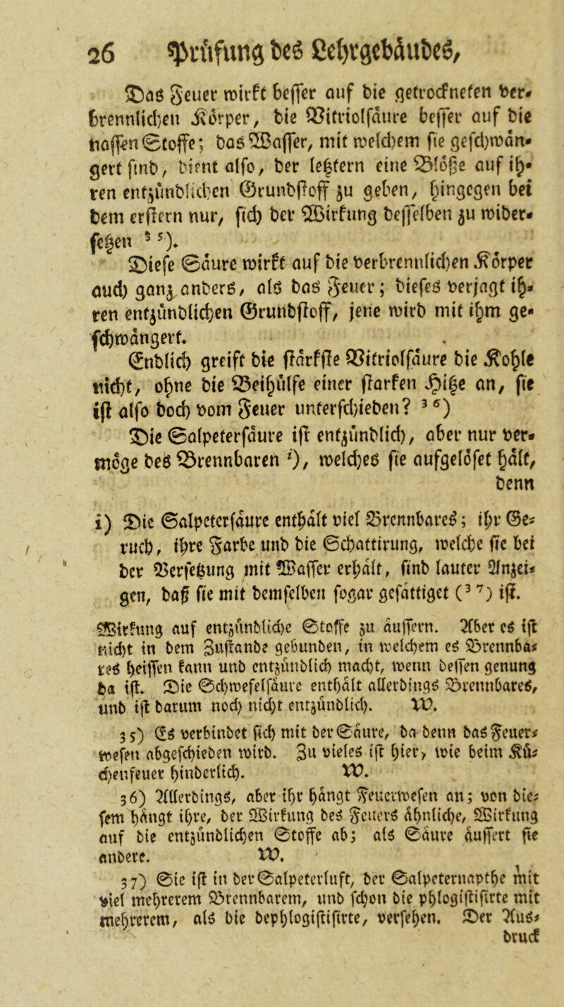 geuer mvH bcffer auf tic ^qetrocfnefen bcr* 6renn(id}en Körper, biß 93ifi’iolfdurc belJer ouf biß tio([^nStoffe; baö®affer, mit n?e{d)em fte qefd)mdn- gertfmb, bimtolfo, ber le|(ern eine Stoffe auf i^» reu enfJjmMd}cn ©runbffoff ju geben, f^ingegen bei tem erffern nur, fic^ bev ?SBirfung beffeiben ju n)iber* fe|en Siefe ©durc mirft auf biß berbrcmdid)en Körper öud) ganj anberö, alö baö ebener; biefeö verjagt ren enfjunblid)en ©runbffoff, jene wirb mit i^m ge- fd)wdngerf* ©nb(icö greift bie ffdrfffe aSitrieffdure bie Ä'o^Ie md)t, o^ne bie aSeif^ulfe einer fforfen ^i|c an, fie iff alfo bod) bom Seuer imterfd)ieben? ^ S)iß ©afpeterfdure iff ent^unblid), aber nur ber* Riege beö 53rennbaren 0/ n)eld}e6 fie aufgelofet ^d(f, benn i) ©ie ©alpetcrfdure enthalt biel 25rcnnbarc^; tbr ©e^ rueb, tbre Sarbe unb bie ©ebattirung, weicbe fic bei ber 5>erfe^ung mit üBaffer erbdit, finb lauter 2ln^eiif gen, ba^ fie mit bemfclbcn fogar gefdttiget C ifi. SIßirhmg auf entsunMtd)c ©toffe p dujTevn. 5f6er cö tjl nid)t in bem Suffanbe gebunben, in welchem Sörennba« reö beiffen !atm unb entjunbüd) macht, wenn belTen genung ba iff 5^ie 0d)mefeifduve enthalt aüerbingö ^vennbare^, «nb ijt barum nod) ntd)t entäunbitd). VP. 3s) (fö uerbinbet pd) mit bev0aure, ba beim baö Jeuer# abgefd)ieben wirb. 3^^ '^ide^ ift hi^t> wie beim d)er.feucr hinbcrlich. tP. 36) OTevbing^, aber ihr hangt ^eucvmefen an; von bie^ fern hdngt ihre, ber öBtvfung bc^ Scuer^ dhnüd^e, Sirfung ouf bie entjunblichen 0toffe ab; al6 0dure Puffert fie «nbere. U>. 37) 0ic tfl in ber0alpetcr(uft, ber ©alpeternapthe mit ^ie( mehrerem S3rennbarcm, unb fd;on bie phiogiflifirte mit tnehrcrem, aU bie bephiogiftifirte, verfehen. 2^er brucC