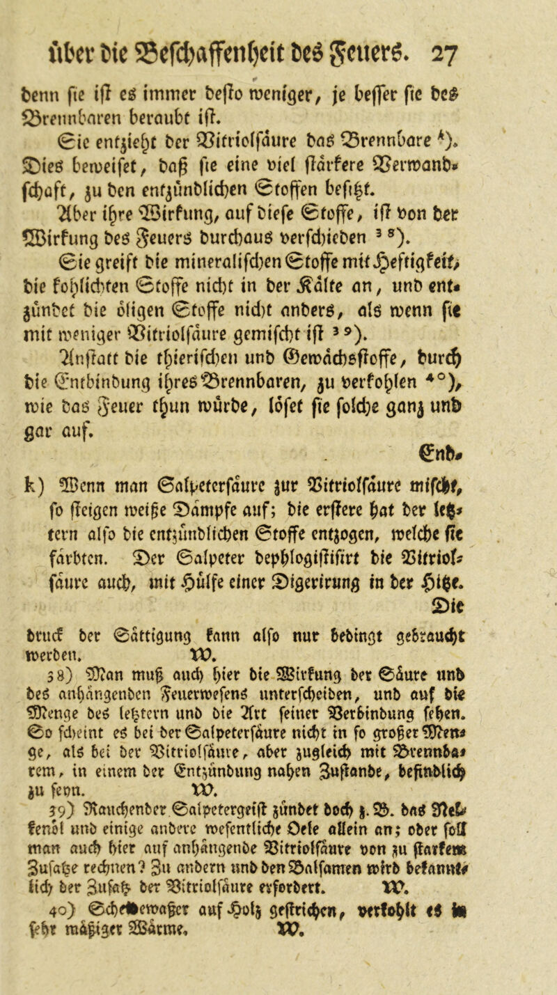 tenn fie i|I eö immer be|lo meni^er, je beffer fic bc^ brennbaren beraubt ifi* Sic enfjie^t ber bitrtclfdure baö brennbare *)♦ ®ieö ben^eifet, ba^ fic eine ^iel jldrferc SSermanbi« febüft, juben enfjünblicben Stoffen befi^t* 2lber t^re ^irfun^, auf biefe Stoffe^ ift bon ber ®irfung beö ^euerg burebauö t>erfd)ieben ^ ®)* Siegreift bie mineralifd}enStoffcmitJpefrigfett> bie foblid^fen Stoffe nicht in ber ^dlte an^ unb ent« günbet bie 6(igen Stoffe nid)t anberö, alö wenn fic mit weniger bitriolfdure gemifebt ifl ^9)^ 2(nftart bie t[;ierifd)en unb ©emdcbofloffe / bur^ bie (l'ntbinbung i^reöbrennbaren, gu berfohlen mie baö Jener t^un mürbe, lofet fie fo!d}e gang unb gar auf, Snb# k) 5Bcnn man Sal^etcrfdurc }ur 55itnoffd«re mifebf^ fo jleigen meige 5)dmpfc auf; bic erffere ^at ber tern alfo bie ent^ünbiieben Stoffe entgogen, mefebe (?e färbten. Ser Salpeter bepbl‘>öif^ißtt bic 23itrio^ fdure auch, mit §ülfe einer Sigerirung in ber Sie bruef ber Sättigung fann oifo nur bebingt geSrauebt loerben, W» s 8) ?Ütan muf und) hier bte SS^ivfung ber Sdurc unb be6 anf)angenbcn ^euermefenö unterfebetben, unb auf bie ^enge be^ (extern unb bie 2ftt feiner ^erbinbung feben. So fdyeint eö bei ber Salpeterfdure nid)t in fo großer ge, al5 bei ber ^itriolf^me, aber jugleid? mit ^rennbö# rem, in einem ber i^ntgunbung na^en Juf^^nbe, bepnbUt^ gu feon. VO. ?9) 9\audjenber.Salpeterget(l gunbet hoch bn^ fenot unb einige anbere mefcnt(id)e Oefe allein an; ober fotf man auch hier auf anf)angenbe ^itrtoifaure t>on gu (larfem Sufa^e rechnen? 3u anbern wnbben55atfamen mfrb befaimf# lieb; ber ^itriolfaure erforbert, XC. 40) ScheHemafer auf^^otg ge(tn<hcn^ verfo^lt ti i« {ehr mäßiger SBärme, W,
