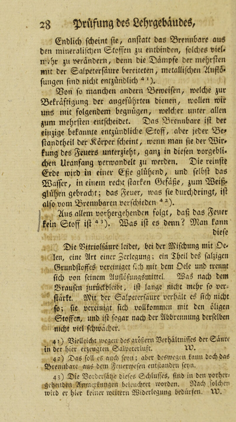 (Jnblid) fd)eint |le, nnjlafe baö ®renn6arß ouö ten niiueralifcDen ©foffcn entbtnben, fo[d)e^ t)te(. nr^br juwdnbern, benn Die ©dinpfe ber me[;rjTcn mit ber ©afpeterfdure berfiteten, meta(lifd)en TiUpd* fungcn fmb nid)t enf^unbltd) ^ X 95on fo mnnd)en onbern Q3cn)eifen, meld)e jur Sefrdfttgung ber angeführten bienen, n?oüen wir unö mit folgenbem begnügen, tDeId}er unter allen jum mchrjlen entfd)eibet. ©nö brennbare i(l ber einzige bekannte entjunbliAe ©toff/ aber jeber Se^ (lanbtheil ber Körper fd}eint, iperin man fie ber ®ir» fungbeö S^uerö unterjieht/ ganj in biefen »orgeblt» eben Uranfang periranbelt ju werben. S5ie reinfte ^rbe wirb in einer @:|5e gluhenb, unb felb(l baö SBaffer, in einem red>t fiarfen ©efd^e, ^um ®ei^« gliihen gebrod)f; bas? 5*^uer, waß fie biird)bringf, ijl alfo Pom 25rennbaren perfd)ieben j Tiuß allem PLM’hergehenben folgt, baf; baß fein ©tojt i(^ benn? 9)^an fann biefe Sie ^itriolfdure leibet, bei ber 3)?ifcbitng mit De^ len, eine 5lrt einer 3^'i^lrguitg; ein be<? faltigen ©runbjloffes? pereiniget mit bem Dele unb trennt fiel) Pon feinem 5Jufl6fimg'iniitfel. nach bem 25raufen juruefbleibt, ifl lange nicht mel;r fo uer^ ftdrft. !))?it ber ©ölpeterfdure perl;ait e^ ficb nicht fo; fie pereinigt fid) pollfommcn mit ben öligen ©toffen, unb ifl fogar nach ber Qlbbrcmnmg berfelben nicht picl fchwdchcr. 41) ^tcüetcl)t UH'gcu bcs^gvof;evn ^crbdltniffe^ bcr0dure tn ber hier erjeugteu ©alpecevluft. XD. 42) 2)aß foll cß and) fepn; aber beßwegen fann Doch baß S5rennbavc auß bem Scumpefm entftanben fepn. 43) 53orbci-fdt?e biefeß ©d)lu|yeß, finb in ben vorher; gehenben '^(nme^vfangen bdeud>tet ivorben. 97ad) Solchen wirb er hier feiner wettern Sßibcrlegung bebiirfen. XX^.