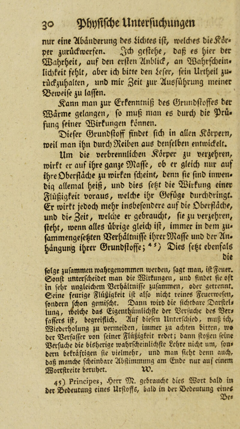 nur eine 'Mbdntjerung beß itd)frß ijl, tuelcheö bie^dr* per jurücfrtjerfen* ^cb öe(lef;e, baf; e6 ^ier ber QBabr^rif, auf ben erffen'2(nblicF, an ®a^rfd)ein* Iid)feit fe^lt, aber id) bitte ben iefer, fein Urt^eil ju- rücf^u^alten, unb mir ^ek jur 2tu6fü^run3 meiner 25emeife ju (affen. Äann man jur ©rfenntnif) beö ©runbfloffeö ber ®drme gelangen, fo mug man eö burd) bie 5)rü* fung feiner “ilBirfungen fönnen. ©iefer ©runbfioff finbet fid) in aßen Körpern, tbeil man i^n burd)9{ciben auö benfelben entmidelt* Um bie uerbrenn(id)en .Körper ju perje^ren, mirft eraufi^reganje5)taj]e, ob er gfeid) nur auf i^reOberfldcbe ^u mirfen fd)eine, benn fie fmb imuen- big aßemal ^eig, unb bie$ fe|t bie SBiifung einer glugigfeit porauß, tpelcbe ihr ©efüge burchbringf* Sr wirft jebod) me^r inßbefonbere auf bie öberfidche, unb bieS^t^/ ipeld)e er gebraud)f, fie ju per^ef)ren, pe^t, wenn afleß übrige g(eid) ifr, immer in bem ju* fammengefe|ten QSerfpdltniffe if;rcr9J^aj]e unb ber?(n. ^dngun'g il^rer ©runbfioffe; ®ieß fe|t ebenfölß bie folge jufammen roabrgenommen werben, fagt man, igSeuer. 0on(t uftterfebeibet man bie SBirfungeu, unb hnbet pe oft tn fe(;r ungleid)em ^erbdttniffe jufammen, ober getrennt. 0etne feurige Siü^igfdt ifr alfo ntd)t reineß ^cuerwefeiv fonbern fd)on gemifebt» ©ann wirb bie fichrbarc .^arjlcU lung, welche baß (Jigentbümlicbfte ber 53erfud>e beß tßer^ faflerß t(?, begretf^id). 4uf biefen Unterfdu'eb, nmjj id), SSieberbolung ju oermeiben, immer ad)ten bitten, wo ber 53erfa|Ter von feiner Jlu^igfeit rebet; bann gogen feine SSerfuebe bie biß(>erige wabrfd)einlid)rte £ebre nid)t um, fon* bern befrdftigen fte oielmebr, unb man fiebt Denn and), bag manche febeinbare 2fbftimmimg am (Imbe nur auf einem SBortgreite beruhet. XC. 45) Principes, ^>err gebraucht bieß ®ort halb in bet ^ebeutung eineß Urhoffß, halb in ber ©ebeutung eineß