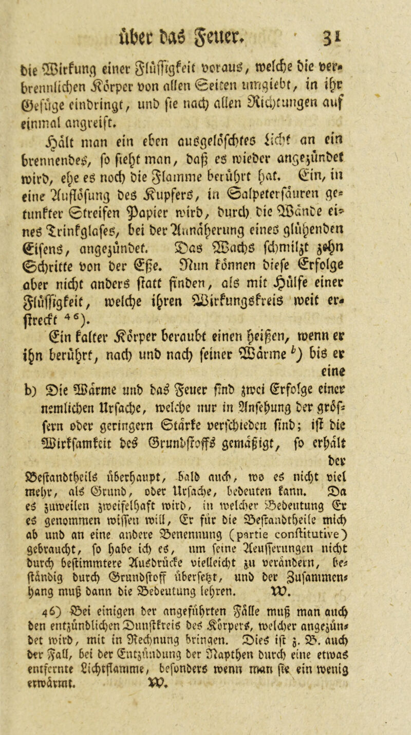 Die ®irfunt) einer gliifFigfeit »crous, welche öic eer- bremilicf)en jförper non nlfen ©eiten umgiebt, in i^c ©efiigc cinbringt, unb fie nad} öden Siidxungen auf einmal angreift, Xpdlc man ein etcn auj?gelcfd>fe0 an ein brennenbe^’, fofief^tman, ba|5 eö n)iebcr ange^unbet n)irb, ef;c eö nod) bie Slamme berührt hau ©n, in eine ‘Jiupdfunß beö ifupferö, in ©alpeferfduren ßc* (unffer 0treifen 5)opier antb, burd) bie ®dnbe ei^' neö ^cinfglafe^/ bei ber^lund^eriing eineö ^qlul^enben ©fen^/ angejunbef. S)aö ®ud)S fd)miljt ^e^n ©d}ritre bon ber ®ge* 9Rim fonnen biefe ©folge über nii^t anberö jlate ft'nben, ofß mit ^ulfe einer 5luffjgf^*^/ ibeldje i^ren ^Biifungöfreiö meic er- Prerft ©n fairer Körper berau&r einen f;ei^en, menn er i^n berüf;rf; nod) unb nad) feiner ®drme bis er eine b) Sie -Ißdrme tmb Hß f^nb ^mi Srfofge einer nemlicben Urfacbe, trelcbe mir in 3lnfebung ber grdf: fern ober geringem ©tarfe rerfefeieben finb; ip bie üßirffamfei: bc^ ©runlfroP gemdgigt, fo cr(;dlt ber Söejlanbtbcilö u6erbaupt, baI5 auch, loo titelt oid mebr, al^ ©cunb, ober Urfad)e, bebeuten fann. Sa e^ Smoeilen 5njeifelf)aft roirbr in iveldier x5ebcutung © ei5 genommen milTen mül, © für bte Sefranbtbeile mid) ab unb an eine anbere Benennung (partie confHtutive) gebraucht, fo l)abe td) cö, um feine 3(euffmmgen ntd)t bureb bejlimmtere 2fu^brüc!e vteUeid)t j,u ueranbevn, be^ günbig burd) ©runbfrog lUerfe^t, unb ber Snfammen? ^ang mug bann bie 25>ebeutung lcf)ren. XV, 46) ^et einigen ber angeführten Jolle mug man auch ben ent(^ünblid)en Sungfreiö be^ .^orper^, n>e(d)er angejün# bet tt)irb, mit in 9tcd)nung bringen. Sie^ tft 3. and) brr Jatl, bei ber (Jntjünbung ber 2^aptl)en burd) eine etma$ entfernte £id)tgamme/ befonberö menn irwn pe ein menig ertvürmt.
