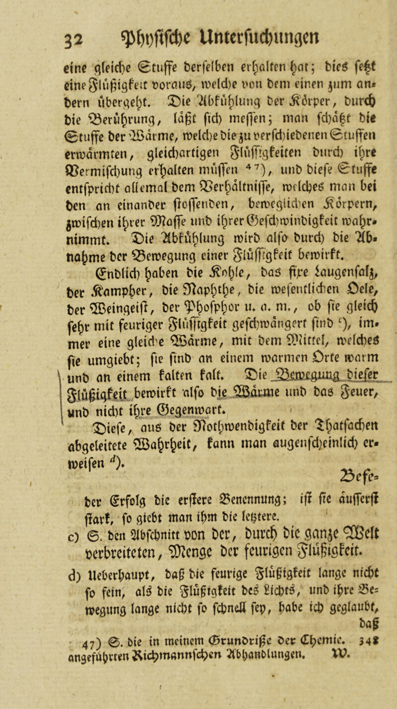 eine flieidie Stuffe bcrfclben cifjolten §ot; bieö fe|( eineS'lü^igfeit t>ormiö, n)e(d)e i'on bcni einen jum an« bern übcrael^t. S)ic 'Jibfiifjlung ber^6ipcr, buret) bie Q3erii^rung, lägt fid) ineg'en; man fd)ä|t bie 0tuffc ber^äimc, rocId)cbiejunerfd)iebencn0tugfeti erwärmten, 9leid)artigcn g-lüffigfeiten biird) i^re ®ermifd)ung ert;alten miifTen unb bicfe Stuffe entfprid)t allemal bcm ®erfpältni)Jc, rodcbeg man bei ben an cinanbcr floffenben, beweglidien Körpern, jtüifd)en i^rer SWagc iinb i^rer ©efd)tr>inbi9fcit roa^r. nimmt. 55ie 'übfi’i^lung wirb alfa burd) bie 'äb* na^me ber S5ewegung einer ^luffigfeit bewirft, gnblid) ^aben bie .^nl^le, baö g'pc iaugenfalj, ^ ber .^'arnp^er, bie 2Raplrt|)e, bie wefentlicbcn öcle, ber ®eingei(l, ber ^^ofpl^or u. a. m., ob fie gleich fe^)r mit feuriger gliifttgfeit gcfd)wängert finb % im« mer eine gleid'e QBärme, mit bem ü)Iittel, welches fie umgiebt; fte finb an einem warmen Orte warm unb an einem falten falt. ®ie biefet glugigfcit, bewirft alfo bie ^duaie imb baö geuer, «nb nid)t %e ©egenwort. 2)iefe, aus ber 97otl;wcnbigfeit ber '5f;)otfad)eit abgeleitete 5ßa^r^cit, fann man augenfdjeinlict) er. weifen % 23efe« ber Srfolg bie erflere Benennung; i|1 fie äuiferfi fiarf, fo giebt man ibnt bie legtere. c) ©. ben Sibfcbnitt bon t»cp, burd^ bic gcinjc »erbreiteten, 'SJiengc ber feurigen ^lügigfeit. d) Ueberbaupt, bafi bie feurige Slüfigfeit lange nicht fo fein, als bie glugigfeit bes BiebtS, unb ihre Se= wegung lange nicht fo fcbnetl fep, pabc ich geglaubt, bafi • 47) 0. bie in meinem cStunOrific ber <£ljentie. 34* angeführten Äii^inannfcfjcn JibpaHblungen. W. !