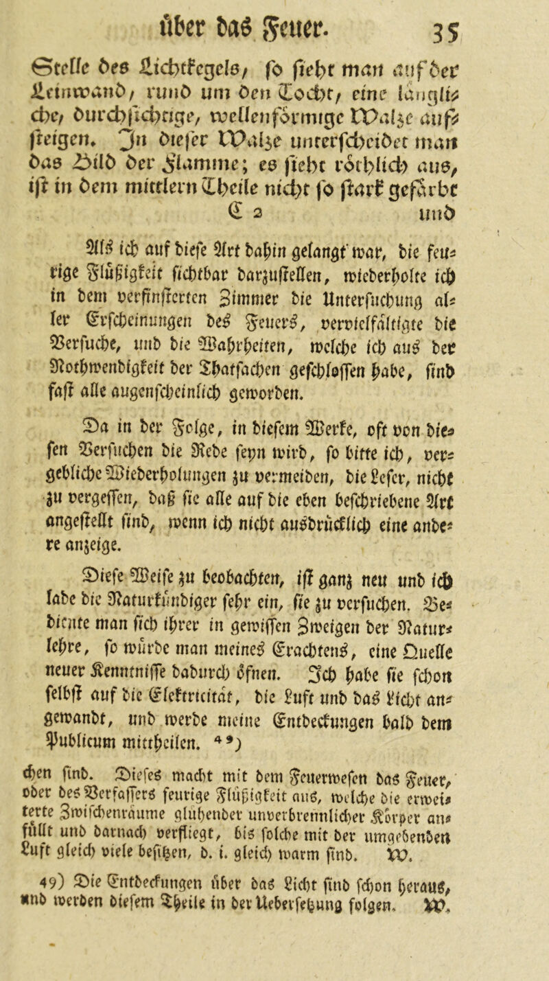Stef/e t>es ilicbtfcgclö/ fo man itnföeif ilctriwanC)/ runö um öen ioct)t/ eine ianqltj; d)Cf öurc^id^rigo rücHenformigc auf^ jkfgen^ 3^^ öiej'er lPal5e unrcrfd)ciöet ma« ÖU0 ü>üö öcr ^iamme; ee jiebc rotbltd) aua, ift in öem mitrleni ibcile nid)t fo ftaif gefarbc € 2 unö 2l(f? reb öuf biefe 9(rt ba^in gefan^fmar, bis feu^ 5Iu0ig!eit ficbtbar bör^iijießen, n?ieberboIte icö in bem nerfinfrcrfcn Simmer bie Unterfucbim^) ab (ßi^ ©rfebeinun^en M Seucr^, rßn)(cffa(f/ate bie 53erfucbe, imb biß Wa^v^citen, mclcbe teb au^ bet 0^otbwenbiöfeit ber S^atfaci)m ößfcbloffen habe, finb faf? afle augcnfcbcinOcb geworben. 5)a in ber 5c(ge, in biefem ®erfe, oft oon bic^ fen 9>erfucben bie 9?ebe fepn toivb, fo bitte icb^ oer^ gcbIicbe®ieberboimigcn oermeiben, bie£efci% nicbe •3U oergeffen, bag fic alle auf bie eben befebriebene ^vt ongefieat finb, wenn icb nicht au^brucfücb eine anbe^ re anjeige. ®iefe 5Beife ^u beobachten, ifl gan^ neu unb icö labe bie 9^aturfmibiger fe^r ein, fie ^u oerfueben, 23e:* biente man freb ihrer in getoiffen Stt-^'ttgen ber 9^atur< lehre, fo loürbc man meinet graebfen^, eine Duette neuer ^enntniffe baburd) ofnen. 3cb h^^be fie febon felbfi auf bie gtchricitaf, bie i?uft unb haß i^id;t an^ gemanbt, unb toerbe meine Sntbeefungen balb bem 95ubticum mittheitem ^en gnb. ^I){efeö macht mit bem jeuermefen ba$ §euer/ ober be^53erfafTer^ feurige Siumgfelt niiö, melcbe bie ermet# terte Swlfchenraume glü()enber um)er5rennlid)er Körper an^ füllt unb baruad) oerfliegt, 6i^ folcbe mit ber umgebeubeU Vuft gletd) otele befi^en, b. i gleid) marm pnb. XV. 49) ^öle gntbeefungen über bag £ld)t finb fchon hei'^UÖ^ nub merben biefem ^heile in ber Uebevfebung folgen» XV*
