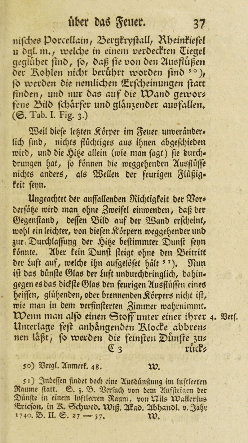 lüfdKö Porceüain, S^crgfryflaU, Ä^emfiefel XI Dgl, m*/ ivcldje in einem i?ev6ecPfc» Siegel geglubct jiriD, fO/ Da)} fic von Den ^luaflußen Der 2\ol^lert ntd)t berul>rt roorDen finD ^ ° jb tverDen Die nemlid>en i£rfd)etnungen Jl:att ftnDen / unD nur Daa auf Die XPanD getror^ fene StID fd)arfer unD glansenDer auefaüem (©, Tab. I. Fig. 3.) ®ei( biefe (e|fen .Körper tm ^euer unperdnber- (icb fmb, nid)fö fuebrigeß auß il)nen abgefebieben n)icb, unb bie ,^i^e aüeitt (mic mön fngO fie burd)- brungßti baf, fo fonnen bte meggebenben 2(ußpujfe niebtß onberß, alß SBellen ber feurigen Slupig* feit fepn, Ungeaebfef ber miffndenben DUd)tigfeit ber berfd|c wirb man ebne 3n)eifel einwenben, bapbec ©egenpanb, beffen S3i(b auf ber ®anb erfd)einf/ wobl ein leichter, von biefen j^orpern weggebenberunD guriSDurcblajfung ber ,^i|e bepimmfer ©unft fepn fonnte, 2(ber fein 55un(l Peigü ohne ben 5BettrifC ber iuft auf, welche ibn aufgelofet bdlf 9Rim tp baß bunPe ©laß ber iuft unburd)bringli^, babin* gegen eß baß bicfPe©laß ben feurigen 7iußPu(ten dnea beipen, glubenben, ober brennenben.Kdrperß nid}t ip, wie man in bem berpnperfen 3inimer wabrnimmf* Wenn man aifo einen Stoff unter einer tb>ver 4* ^erf. Unterlage fe|^ anb&ngenDen Älocfe abbrenj? nen läpt, fo werDen Die fein(ien 2)un(re £ 3 rudf;? 50) ^evgl. Ttnmcrf. 48. XO. 51) Snbßden finbet boeb eine Ttu^bunpung im (uftfeetett Flaume patt. 0. j. 53crfucb von bem 3lnfpeigen ber Jl^ünpe in einem luftleeren 3laum, von tTilö Vü«licrtu& ^rtefon, in 2X. BebweD. XViß. 2lfab, 2tbb«nbl, v. 3al)c 1740. S5. II. 0. 27 —37, XV.