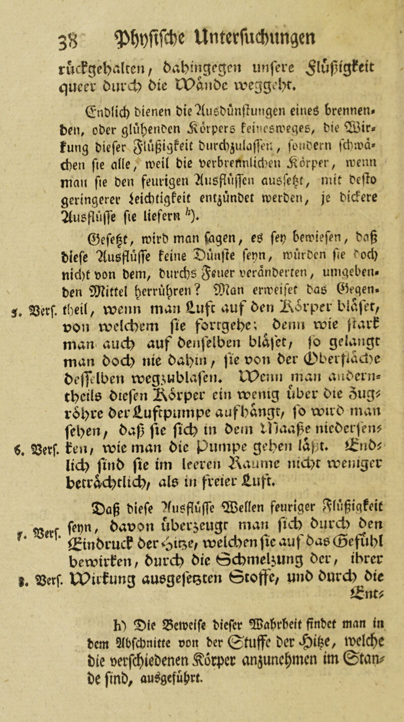 Utitcrfucbungen rucPgeb^'ilten / 6abingf*0en imferc c\uccv öuvd? ötc CPanöc vvcggcl>r* (JnMict) bienen bte7(uebünjlunqen eineö brennen» t)en, ober glu^enben Äorpere fei!’C6a''e^eß, bie ®ir» fung biefer 5lu§igfeit burd)ju(a(]en, fonbern fcb:r*d» dien fie afle, meU bie berbreftnlidieu jtorper, nienn mau fie ben feurigen ^(usPujTen cuefefef, mit bePo geringerer ietditigfeit ent^ünbet werben, je btcfere 2(u5pu|Tc fie liefern ^0* ©efe|t, wirb mön fügen, e$ fep bewiefen, ba§ biefe 2luöpu(Te feine Simpe fepn, würben fie bod) nid)t bon bem, burd)^ ^euer verdnberten, umgeben« ben SERittel ^errü^ren? 9)?ün erweifet bas ©egen« 5. SJerf theil, veenn man äufc auf 5en l\6rper bldfcf/ von tvelcbem fie forrgefee; öemi wie jtavP man* auep) auf öenfelben blafet/ fo gelangt man i)od> nie öat)m, fie von Oer (Dberfiad^e öefjtlben tveg^wblafciu IPcnn man auOern« tl)cil6 liefen Äorper ein tvenig über bie rol)re öerÄufcpiimpe auf bangt, fo xxnvo man fel>en, 6af fxe jid) in bem lllaafe nieberfen^ 6, SSetf* fen, wie man bie Pumpe geben lapu tl:nö^ lid) jinb fie im Ifcvcn Äaume ntdK tvenigfc betf4c^)dtd;), als in fvetei- 2)a§ biffe %cflcn feuriger f?(iifigfeif g, J. fron, ^at>on uba-jeugr mau fteb bureb ben ' <2mbrucP ber twelcben jte auf bas (Dcfiibl bewirten, burcl) bic ö^meljung ber, ihrer t. !8erf. W?irfung ausgefe^ten 0tojfc/ unb bureb bie h') S>ie Seireife tiefer ®atrf>cit finbet man in bem 3(bfcbni(te »oit ber©tuffc ber^i^e, tt>cl^c bie oerfd^iebenen Äöcpec anjunci^mcn im ©mm beftnb, au^gefulirt.