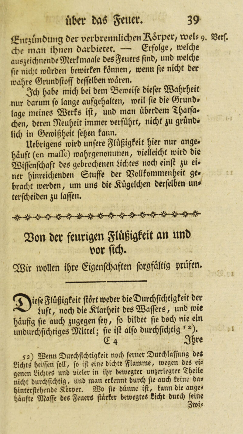 <i:nt^un^U1tg öcr vcvbrcnnltc^en E6rpcr/ weU 9. Sßtrf. cbc man Ü>ncn barbieret. — Srfoige, roefdje <iuSjeid)nent)c9)?erfniao(c it>e((i)e fie nid)t roücöcn fcerotrfen fonncn, rocnn fie nic()t bee rooiirc ©runbfioff &effcl6cn waren. 5d) ^abe mic^ bei Dem QSerocifc tiefer ®a^>r^eit nur tarum fo lange aufge^aitcn, weit fie tie ©runt« läge meine« ®erf« ifi/ unt man übcrtem 'if;)atfa» d)cn, tcren g^eu^cit immer »erfuhrt, nid)t ju grünt» lieb i” @eTOi§b®>^ Uebrigen« roirt unfere §(ü^igfcif bic>' nur onge» bauff (en maiTe) roa^rgenommen/ »icDciebt wirb tie ®t(fcnfd)aft tc« gebrod}cnen iicbie« nod) cin|I ju ei» ner binreid)cnbcn ©tuffe ter QSoüfommenbeif ge» bradjt werten, um uns tie .Äügelcben terfelben un» rerfd)eiten ju laflcn. 23on tcr fcungen gtö§iöfcit an unö m ftc^. ^ir wollen t^ce €iflenfd^aften forsföltig prüfen. <T\iefe5lüßigfeit jlorf metertieSur^ficbtigfeii ter luft, noch tie .^lar^eif bes Gaffers, unt wie bdufig fie oucb jugegen feo, fo bütet fie tod) nie ein unturcbfid)tige8 SKittel; fie ifi alfo turcbfidjtig ’ *)• © 4 52) «Senn ©urtbgcbtigfcit nod) ferner SutdjkITung be« Siebes bei(T«n feU< f» ‘1^ Slamme, wegen bes eis genen Sid)teS unb »ielet in il)r bewegtet unjetlcgtct ?bede nicht butd)g(btig. unb man etfennt bued) fic auch feine ba» bintergebenbe ^kper. 2Bo fie bünne ift, fann bie anges baufte 9Ka(fe beS SeuetS flÄtfet bewegte« Siebt bureb feift«