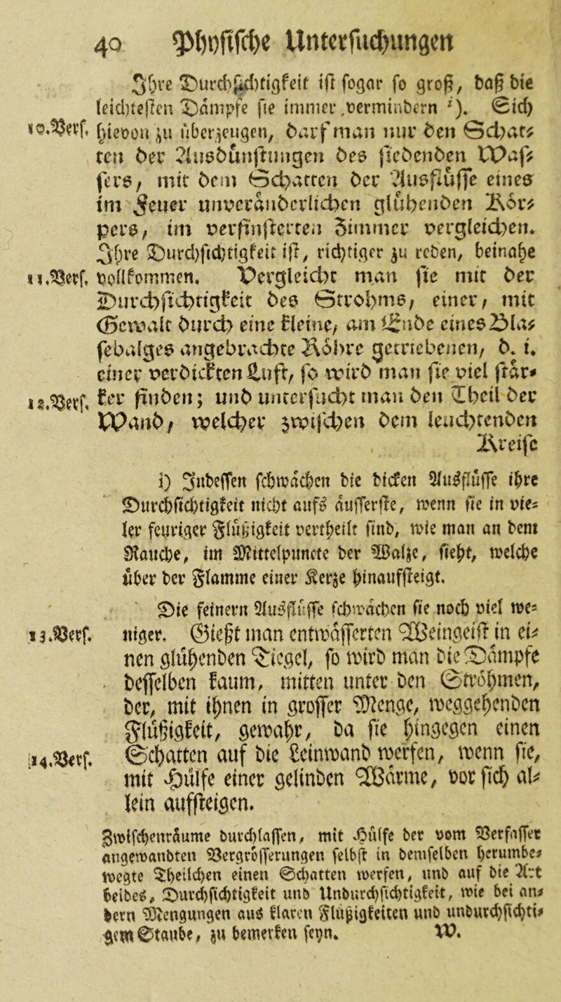 3&ve 35urcb{id)fißfe{f tft fo^ar fo gro§, bo§bi'e (eid)tcj]ca X)flnipfe fie imniei’.ferminbern ^). Sid) ()ieiaüu ubcr^eu^en, öai'f man nur den 0d)af^ tcn der 2iu0&unftungen öe^ {icdenden tt>afjf fcu6/ mit dem 0d)attcn der ?iii6puffe einea^ tni 5^uer unvcrandcrlicbcn glubenden 2?i6rj? perö/ tm tJerfinfierren Simmer perg(eid)en* 3t>re 5)urd)fid}dgfeir ifi, nd}dqer reben, beinahe u.^erf, bonfommen. Pergleid)t man fte mit der ©nrcbficbrigCeit dea Strobma^ einer^ mit (gcroalt durd) eine Eleine/ am i^nbe emea£)la^ febalgea angebracbee Jlobre gecnebenen/ d* u cincv t>erdtdten2.ufr, fo wird man fie piel ftar< finden; und unterjud)t man den Q[bctl der Wand/ tpelcber jn?tfd)en dem leud>cenden Äreifc i) fcbmacbcn bie btefen ^u^flüffc i^te ©urebfiebtigfeit niabt ßuf^ aujTerjIc, a^enn fic in ries 1er feuriger Slugig^eit rertbetit finb, aie man an bent Slaucbc^ tm SKittelpimcte ber fiebt, aelcbe aber ber glamme einer ^er^e binaufjieigt, Sie feinem fcbaacbcn fie noch ricl tre^ '13*SJerf nigea ©icf’t man entmdjfcrtcn ^Seingeift m eh nen gfüi^enben ^iegef fo mirb man bie©dmpfe . deffclbcn faum, mitten unter ben ©trobmen, ber, mit t^nen in groffer ?D?engc, meggel^enbcn ^(u§igEett, gema^r, ba fie hingegen einen ii4,^evf. ©dbatten auf bie ßeinmanb merfen, menn fie, mit vC)ulf^ ^iner gelinben ^drme, borfid^ al^ lein auffreigen» g«){fd)cnr5ume buvd)(a|fen, mit ^ü(fe ber vom ^erfdjTet Atigetranbten SBeegvofferungen felbft in bemfclbcn berumbc^ tt)cgte ^beüd>cn einen 0d)atten werfen, unb auf bie 21:t beibee;, Snvd)ficbtigfcit unb Unburd)ficbtigfeit, wie bei an^ iern ?Oicngungen au^5 blarcn Slupigfeiten unb unburebfi^bd^ ftew©taube, bemevfeu fe^n* XV.