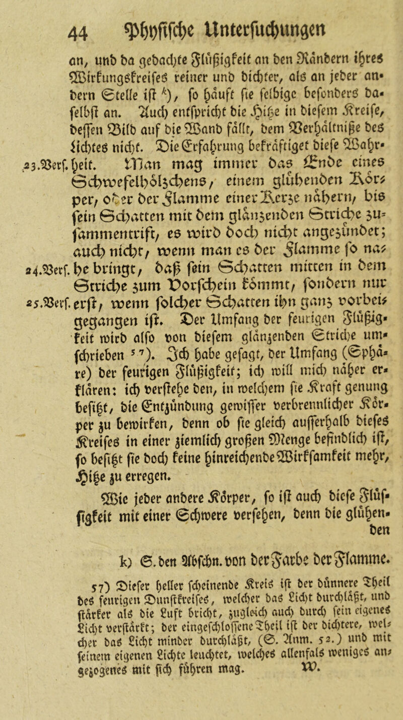 cm, unb ba ^ebad^fc Svdnbcrn i^rc5 ®irfun96freifed reiner unb bid)fer/ al6 on jeber an* bern ©teile i(i ^)/ fo ^duft fie fcibigc befonberö ba- felbfl an. 2{ud) entfprid)t bie .^i(3e in biefem .Greife, beffen Q3i(b auf bie®anb faflr, bem SSer^dltnipe beö iid)teö nid}f. ©ieSrfa^u’ung befrdftiget biefe ®a^r* ,a3.^erf.(;eit. tllan mag immcv bae ii^ubc eme^ Sct>roefell>6l5d)en6/ einem glubenöcn äocj? per; er ber flamme einer Ixcrse iml>env hie fein Sd>atten mit bem glan^cnben ©cri^e fammentrift/ ee vüirb boeb nid)t ange^imbet; auch nid)f/ wenn man ce ber ^f^mme jo na^ 24.^etf.b^ bringt/ ba0 fein ©d)arten mitten in bem 0trid)e 5um Üorfebein fommt/ fonbern nur fi5.^evf, erfl/ wenn folcber ©ebatten ibu gan^ x?orbei^ gegangen ift* S5er Umfang ber feurigen feit n)irb a(fo von biefem gldn^enben ©trid)e um* fd)rieben ^ 3cb ^obe gefügt, ber Umfang (©p^d* re) ber feurigen Slu^igfeif; id) n)i(I mid) nd^er er* fidren: id) berflei;e ben, in meldjem fie .^raft genung 6efi|t/ bie Sntjünbung gemifler berbrenn(id)er J^dr* per ju bemirfen, benn ob fte gleid) aujfer^alb biefem Äfreifeö in einer jiemüd) großen ?0?enge beftnb(id) ip, fo bcfi|t fie bod) feine ^inreicbenbe®irffamfeic me^r, ^i|e ju erregen. 5Bic jeber anbere .S'orper, fo ip auch triefe 5(üf* figfeit mit einer @cf)mere bcrfe^en, benn bie glühen. ben t) 6. ben 5(bfcbn.bDn ber jdrbe ber^famme* 57) !t)tefcr f)cto fd)ctncnbe ^ret^ t|i ber bönnere bcö feurigen JDunjtfretfeö, toe(d)er baö iÜd)t burd)(afunb flArfer aU bie £uft Srict)t, jugleid) flud) bureb fein eigene^ £id)t veifdrtt; ber eingefcbtolTene^beil ifl ber bid)tere, mU d)er ba^ Siebt tuinber burcbtdfr, (0. 2(nm. 52.) unb mit feinem eigenen Siebte leuchtet, melcbeö allenfalö menigeö aiu gejogene^ mit p<^ fuhren mag. XV.