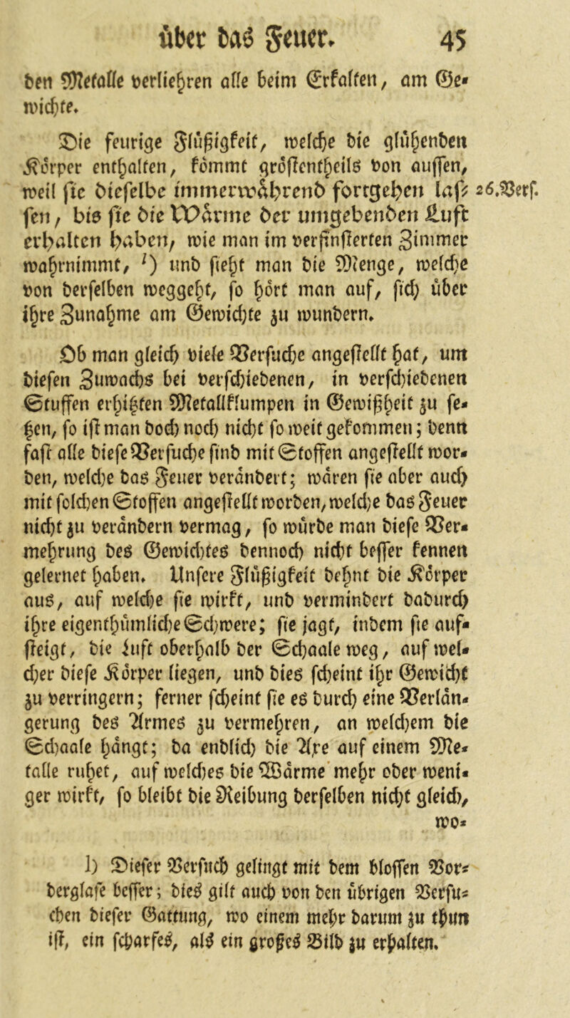 über baö 4$ beti t^erlie^ren affe beim ®rfaffen, am ©e* n>icb(^ ®ie feurige tt>e(cbe Me gfu^eu&eit Körper ent^alfen, fommt groffenfbeilö t)on auffen, fen / bi0 fic t>k VPavme ber umgebenben £uft tvl)altcn ^viben, mie man im perffnfferfen i?on berfelben megge^t, jb ^orC man auf, fid; übcc i§re 3unaf^me am @en?id;te ju wunberm Cb man gfeicb t)iefe QSerfud;e angeffefff ^af, um Mefen bei t?eifd)iebenen, in perfd)iebeneti ©tuffen erfpi^ten SKefaflffümpen in ©etuif b^it ju fe- ien, fo iff man bod) nod) nid)t fo n>ei( gefommen; bemt fajl affe biefe9?erfud)e finb mir ©(offen angefleffr mor- ben, n?eld)e baö 5^uer Perdnbei r; n)dren fie aber aud> mirfoId}en©(offen angefleff(tt5orben,n)e(d;e ba^Seuec nicbr ju oerdnbern permag, fo mürbe man biefe 95er- me|rung beö ©emid)(e6 bennod) nicht beffer fennett gelernet f;aben» Unfere Sfu^i^feit be|nr bie ifdrper auö, auf me(d}e fie mirft, unb perminbert babureb i|re eigen(f;umfid)e©d)mere; fie jagt, inbem fte auf- fleigr, bie iufr ober|alb ber ©d)aalemeg, auf mef- d;er biefe Körper fiegen, unb bieg fd^eint i|r @emid}( ju Perringern; ferner fd}eint fie eö burd) eine 95er(dn- gerung beö ^(rmeet ju Permef;ren, an mefd)em bie ©d)aa(c |dngr; ba enbfid) bie Mpe auf einem SWe* taffe rubeü, auf mefd)e6 bie ©drme’melr ober meni« ger mirft, fo bleibt bie SJeibung berfelben nid}t gfeid), mo* 1) Siefer 5>erfiicb gefingt mit bem bfoffen 95or^ bergfafe beffer; bic^ gilt auch Pon ben übrigen 35erfu« eben biefer ©attimg, mo einem mel;r barum ju t|mi iß, ein febarfe^, al^ ein großem 0i(b j« erbaften.