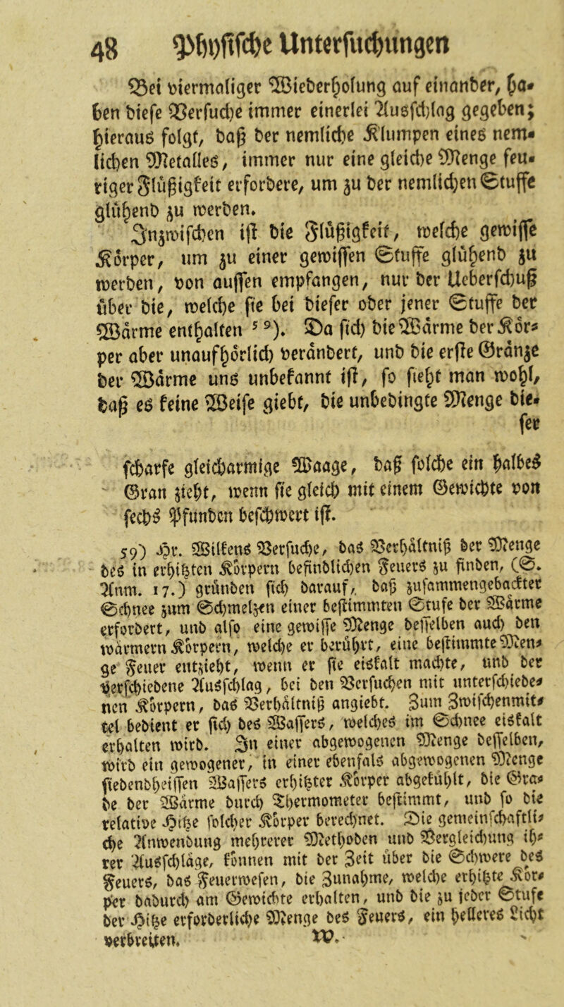 ^ei tokrmfliiger ®iet)cr^otutig auf cinanber, ^a» 6cn biefe 93crfud)c immer einerlei ^lusfctjlng gegeben; tiierauö folgt, bag ber nemlicbe ^'lumpen eines nem* lieben 9)le(aneg, immer nur eine glcict)e ?9lenge feu« riger 5lü§igfeit erforbere, um ju ber nemlid;en ©tuffe gliibenb ju werben. 3^njroifcben ijl bie Slufigfcit, roelcbe gewiffc .Körper, um ju einer geroiffen ©tuffe glübenb ju werben, »on ouflen empfangen, nur ber Ueberfebu^ über bie, roelcbc fie bei tiefer ober jener ©tuffe ber QBarme entbalten ' ®). ©o fid) bieffiärme berKör* per aber unaufbörlid) berdnbert, unb bie erfle ©ränje ber ®drme uns unbefannt ifi, fo fiebt man »0^1/ bafi es feine iJBeife giebt, bie unbebingte Sllenge bie. fee febarfe gleicbarmige ®aage, baf folcbe ein ©ran siebt, wenn fie gletcb mit einem ©ewiebte »on feebS ipfnnben befebmert ijf. 59) J?r. aBiltensajecfutbc, baä S8et[)a(tnig 6ec Selige bcs in erbibteu .Körpern bcfitiMtcI)en JeuerS su finben, C®. 3(nm. 17.) srÄnben ficb bavauf,. Sa)j sufammengebaeftet @(t)nee sum 0d)melä<n einet be(iimmten Stufe ber ®atme etfotbert, unb alfo eine getoiffe 5Kenge beffelben aud) ben warmem .Körpern, weld)e er berührt, eine bejtimmteSRen» ge ^euet entsiebt, wenn er pe eiPfalt machte, unb bet ijerfd)iebene 3(uSfd)Iag, bei ben Üjerfuchen mit Hntcrfd)iebe. nen Äbrpern, bas SjerbÄltnig angiebt. Sum 3wt|(henmit< tel bebient er pd) be« SSSapetS, weldjeS im ©d)uee cistalt erhalten wirb. 3n einer abgewogenen ®enge beffelben, wirb ein gewogener, in einer ebenfalä abgewogenen ®enge fiebenbheiPen 2Ba|Ters erhihtet -^ttper abgetühlt, bie @ra« be bet aßatme bnrd) Thermometer bepimmt, unb fo bie relatioe -Oth« ffld)« Körper bered)net. Sie gemeinfchaftli» d)e Jinwenbung mehrerer fOJethoben unb S5ergfeid)ung ih< rer ■4u«fd)lttge, fonnen mit bet Seit übet bie ©d)wcre beS §euets, ba« penerwefen, bie Sunahme, welche erhihte^or» per baburd) am ©ewiebte erhalten, unb bie su lebet ©rufe ber .Oih* etfotberliche fötenge beS SeuerS, ein heileres Sicht verbreiten. W- •