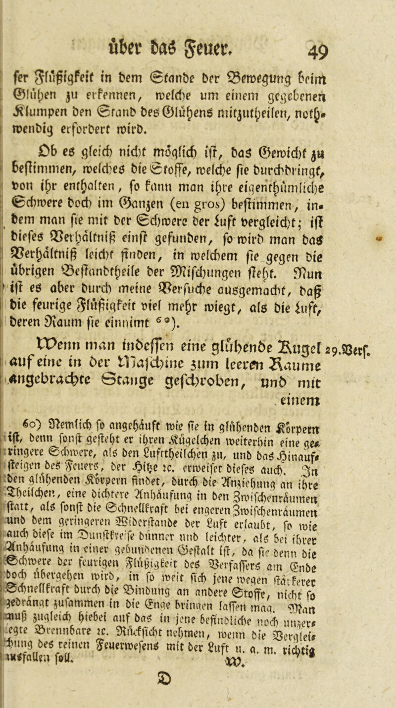 i fer in bem @«inbe ber Scrocgutig beim ; ©li'iljcn ju erfennen, roeldie um dnem gegebenen |l jfkanpen ben Srnnb beg®lü^cnS niitjut^eileti, nct^« I roenbig etforbert roirb, [ £)b eg g(drf) nid)t moglicfi i|l, baS ®emid)f j« 5 befiimmen, ireld^es bic0fojfe, rceld)c fie burebbringf, [ ton i^r enthalten, fo fami mon i^re eigcnrf)uniiid)e I ©cbitere bod) im ©anjen (eu gros) befiimmen, in« I bem man fie mit ber 0d)roere ber buft tergfeidjt; iff { biefeg i8cv(;a(fm'^ einfl gefunben, fo mirb mon boS i ®er^d(tnig leid)t jtnben, in roeicbem fie gegen bie ij übrigen ©ejTonbtf;ei(e ber SWifd)ungen (lebt. flRutt I t|T es ober burd) meine QSerfuebe ousgemodit, bag ii bie feurige Jlü^igfdt viel me^r roiegt, als bie iuft, ?! beren Svoum fie cimtimf ®®). j Wenn man inöeffcn eine glul>eti6c !Eugc[ ap.SSetf. Ii öufeine in öer tnajU)inc jutn Icerai Äaimic i.,«ngcbract)tc Stange gefd>i-oben, nnb mit . einem 6o) Sncm(tcf) fo migefäuft roie fie in gfiibcnben Körpern nfl, Denn fonfi gelebt er U)cen .itugdepen »eiterftin eine ge» itrmgete ednoere, n!ä ben gufttbeilcfm jii, unb bnS Jöinauf« s fieigen bes feuevs, ber -bifjc ic. enoeifet biefe« auef 3n !ben g!iU;enben Äörpem finbet, buref bie 3fn,Met)iing an i&re ''■?bei(d)ci*., eine btebfere 'd'nWiifung in ben 3roifdf)fntÄumett iflait, a(« fonfi bie 0cl)m>[(fraft bei engeren Sroifcbem-giimctt '■'unb bp geringeren ®ibcrftanbe ber guft erlaubt, fo roie I and) biefe im Sunftfveifc biinncr mib (eiditer, als bei ihrer : Anhäufung in einer gebimfienen ©eflalt lg, ba fi> benn bie ;:e4tt)ete ber fturigen y?lii§ig£eit bes iöerfaffers am ®nbe i ^cb fibergehen wirb, in fo weit geh jene wegen gatferec i öchneflfraft burd) bie ©inbung an anbere ©toffe, nicht fo 1 gebrängt jufammen in bie Suge hrimien lagen mag. fgjan I mug jugleid) hiebei auf bas in jene beg'noitdie noch mnet* legte ©rcnnbnre ic. %'ufficht nehmen, wenn bie ©erglei# U«Sn m'' • «• n>- dchtia SD