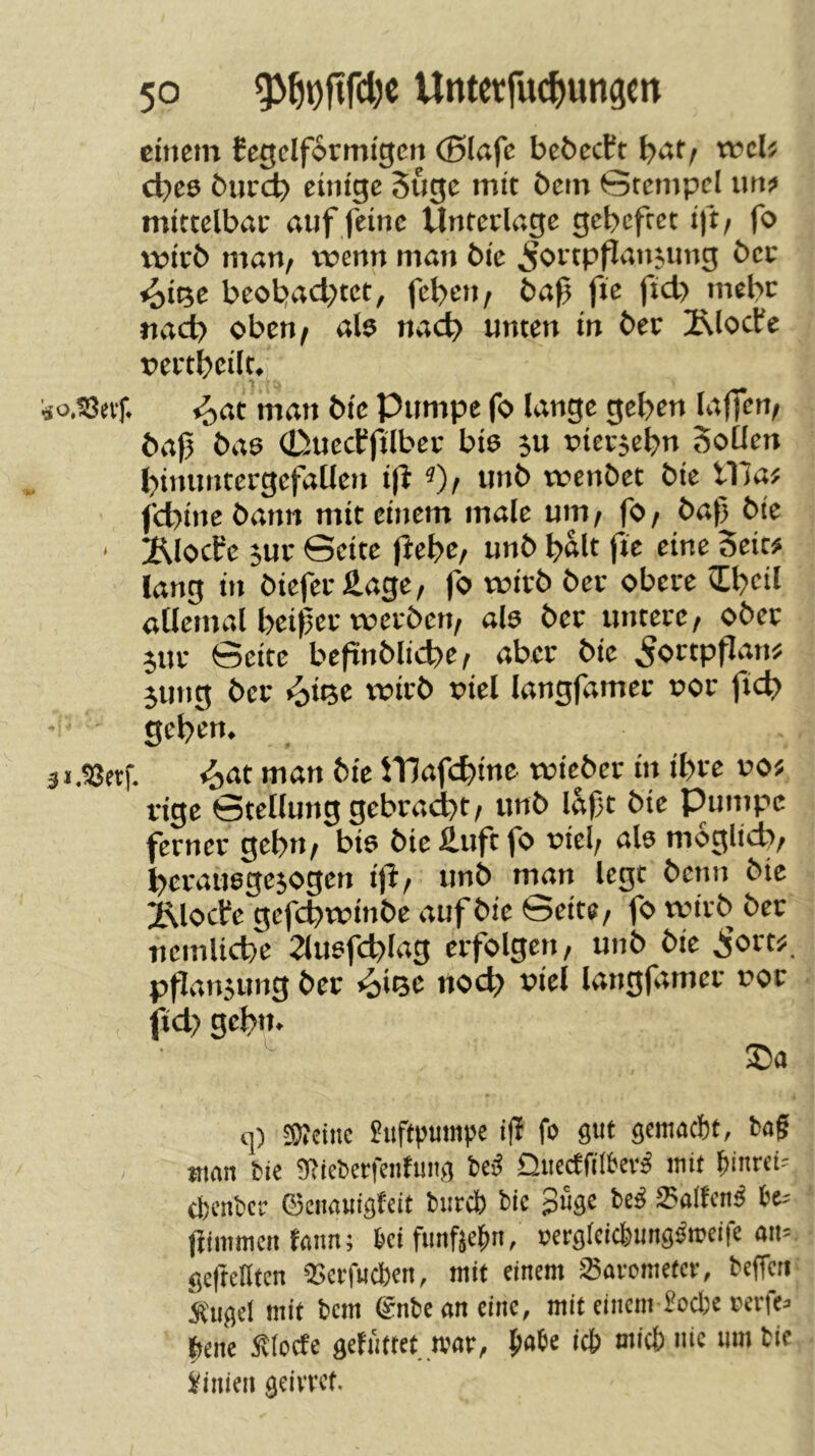 einem Ccgclformigcn (Blafe bebeeft i)atf d)ee burd? einige 5uge mit bem Gtempcl iin;* mittelbrtc auf feine Unterlage gebeftet ift/ fo wirb man, trenn man bic ^ortpfJansung bet ^i(5e beobachtet, feben, baf fie ftd> mehr nach oben, ab nach unten in ber !Rlocfe rertbeilt. «J,at man bic Pumpe fo lange geben laffen, baf ba6 0uccffilbec bis ju rierjebn Sollen binuntergefaUcn i|l «), unb trenbet bic lila; febine bann mit einem male um, fo, baf bic ' 2^locPe 3ur Seite flebc, unb bftlt fie eine Seit# lang in biefec fi.age, fo trieb ber obere cEbeil allemal beifer treiben, als bet untere, ober 3Ut Seite befinblicbe, aber bie ^ortpflan# jmig ber ^ißc trirb ricl langfamer ror ficb geben. man bic Ulafcbine triebet in ibre ro# rige Stellung gebra(^t, unb laft bic Pumpe ferner gehn, bis bic £uft fo ricl, als moglicb, berausge^ogen ijl', unb man legt benn bic iNlocfc gefebtrinbe auf bie Seite, fo trirb bet nemlicbc 2lusfcblag erfolgen, unb bie .i’ort#. ppan3ung ber *oi<3e noeb x>iel langfamer ror jtd) gebn. q) SÄciiic Luftpumpe ifi fo gut gemaebf, baf man bie 9bieberfentung iii Oiicctfilbev^ mit ^inrei= cpenbcf ©enauigfeit btircl) bic 3%« 25alfcn^ be^ fiimmen tann; ki funficbn, oergfcicfeung^mcife an= gcfteHten QSetfudben, mit einem Savometcf, beffcti kugel mit bem gnbeaneinc, mit einem üoefce cerfe^ Ibene Sltocfe gefnttet mar, fiabe icb micS) nie um bie Linien geivvet.