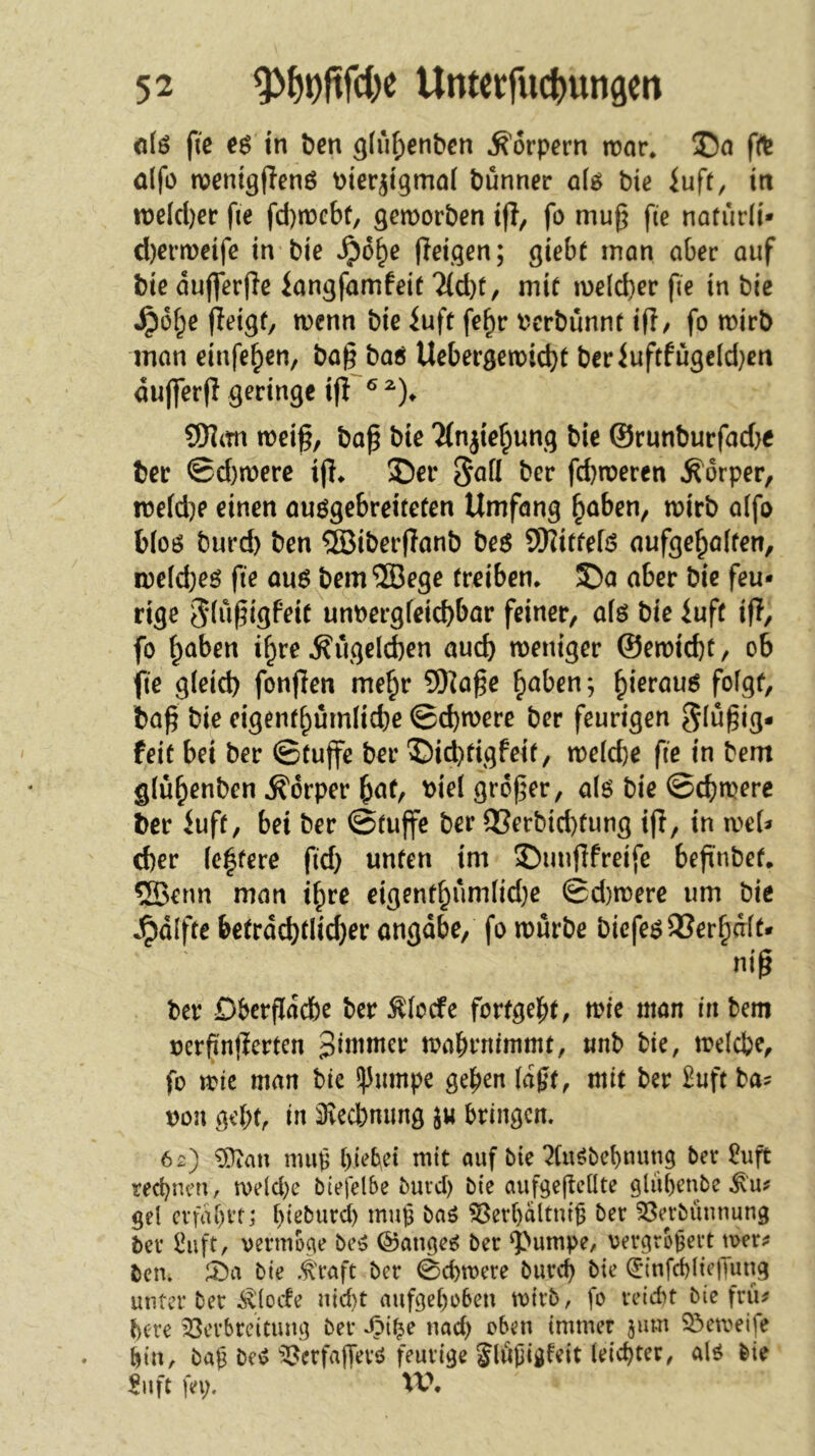 dö fie in t)en 3(iif)en&cn Körpern it)ar. 35a fft ülfo wentgjienö Pter^tgmal t)unner aU bie iuft, ttt tt)e(cl)ec fie fd)n3cbt, gemorben iff, fo mug fie noturli* d)ern)eife in bie »^o^e ffeigen; giebt mon aber auf bie duflerfie langfamfeit 2(d)t, mir u)eld}er fie in bie ^ü^e (ieigf, wenn bie iuft fe^r t'crbünnt ip/ fo mirb man einfe^en, bag baö Uebergett)id)t beriufcfugeld}en dufferg geringe ifi ® Wlixn meig, bag bie Tfnjie^ung bie ©rnnburfad}e ber ©d)mere ig* 35er 5^0 ber fcbmeren Körper, !t5efd)e einen auögebreiteten Umfang ^aben, mirb a(fo b(oö burd) ben ®iberganb be$ SOIitfefö aufge^alfen, n)efd}eö fie au6^bem®ege (reiben. 55a aber bie feu- rige ^-fügigfeir um>ergfeicbbar feiner, afö bie luft ig, fo ^aben i^re ^ugelcben auch weniger ©ewicbt, ob fie g(eid) fongen me^r 5gage ^aben; ^ierau6 fofgf, bag bie eigenr^ümlicbe ©cbwere ber feurigen ^lugig- feit bei ber ©tuge ber 35id)rigfeif, welcfte fie in bem glü^enben Körper ^at, bielgroger, als bie ©cbmere ber Jufr, bei ber ©rüge ber 93erbid)tung ig, in we(^ cf)er (e|fere fid} unten im 3)ungfreife begnbef. 5Benn man i^re eigentbuni(id;e ©d)were um bie .^dlfte betrdd)(Iicber angdbe, fo würbe biefe^23erbaft- nig ber Dbergdcbc ber Äiccfe fortgebt, wie man in bem oergngerten pimmer wabrnimmt, «nb bie, welche, fo wie man bie !)3nmpe geben (dgt, mit ber £uft ba^ t)on gebt, in 3recbmmg bringen. 62) ^an nuig btebei mit auf bie ?(uöbebnung ber £uft rechnen, n)elcl)e biefelbe buid) bie aufgegellte glübenbe ^'u^ gel cvfdbrtj bieburd) mup baö ?8erl)dltni6 ber ^öerbüunung ber l^ift, vermöge be^ @ange^ ber ^>umpe, vergrotjert wer? ben. ^ci bie .^'raft ber 0cbwere bureb bie (5‘infd)liejTung unter ber i^locfe nid)t aufgel)o6en wirb, fo reicht bie frü^ bere ^öerbreitung ber ipi^e nad) oben immer 311m 23eweife bin, bag bei? ^erfafferö feurige Jlugigfeit leichter, a|g bie $11 ft fei;. XV,