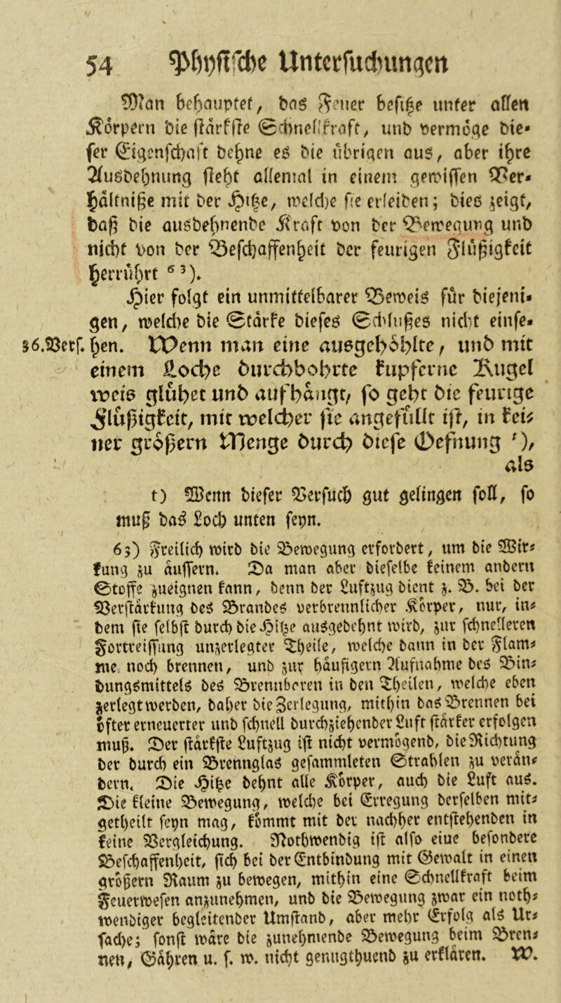 tOidtt 6e6nuptet, baö ??nier hefige unfcr otfen Körpern Die fidrfjl(» @ci)nenfraft, unb yjermoc^c bic* fer ©genfd)nft be|)ne e$ bie ubriqm au6, aber t^rc 2tuöbebnimg (l^bt oKenml in einem getr*i(Ten 9[^cr* ]^dltnif;e mit ber mdd)e fte erfeiben; bieß ^eigt, ta^ bie außbebnenbe ji'raft t)on ber Q^etrequiig unb md)f bon ber ©efcbaffenbeic ber feurigen Jlii^igfcit IbeiTubrt 4)ier folgt ein unmittelbarer 35emeiß für biejeni* gen, meld)e bie @tdrfe biefeß (Beidu^es nicht einfe* 56.!8err*bcn. tPenn man eine au6gcl>6blre ^ unb mit einem &oc^e bueebbobrte hip^fcinc ^iigel wci& glubet unb aufb^ngt/ fo gebt bic feurige ^’lufigfeit, mit weld)ev fie angefullt iji, in fei^ iier grofern iTJenge bureb biefe 0efnung als t) !SBemt tiefer 53erfucb gut gelingen foll, fo mn§ ba^ £ocl) unten fepn. I 65) ?Jretltcb wirb bie Söcmegung cvfovbert, um bte fmu] ;^u dujfevn. 2>a man aber biefdbe feinem anbem 0toffe ^ueignen fann, benn ber £uft$ug bient bei ber Söerftdefung beß ^öranbeß verbrennlicber .^kper, nuiv in^ bem fie felbjt burd) bie^il^e aitßgebcbnt mivb, jur fcbneHerett göttreiffung unj^erlegter ^i)ei(e, me(d)e bann in ber glam^ me. nod) brennen, unb bdufigern ^(ufiiabme beß 55in^ bungßmittelß beß S&rennbrren in ben ^[)eüen, meicbe eben lierlegt werben, bal)er bie 3ertegung, mithin baß''trennen bet ifter erneuerter unb fctuell burcbjietenbev 2uft ftdrfer erfolgen mup. S5er jtdrfjte Üuftjug ift nicht uevmogenb, bie9^id)tung ber burd) ein Sörenngtaß gcfammleten 0trablen ^u vevdn^ bern. T>ie Jpi^e behüt alle Körper, auch bie £uft auß. 5^ief(etue 33ewegung, welche bei (Erregung bcrfelben mit^ getheilt fepn mag, fommt mit ber nachher entfrehenben in feine SSergletchung. S^otbwenbig ijt alfo eiue befonberc Söefchaffenhcit, jtch bei ber dmtbinbung mit Gewalt in einen grbgern Slaum ju bewegen, mithin eine 0chncUfraft beim geuerwefen anmuehmen, unb bte S^ewegung jwar ein noth^ wenbtger begleitenber Umflanb, aber mehr (frfolg alß Ur^ fad)e; fonft wäre bie junehmenbe S^ewegung beim Sdvem uen, ©dhrm u. f. w. nicht genugthucnb ju erfldrem XV.