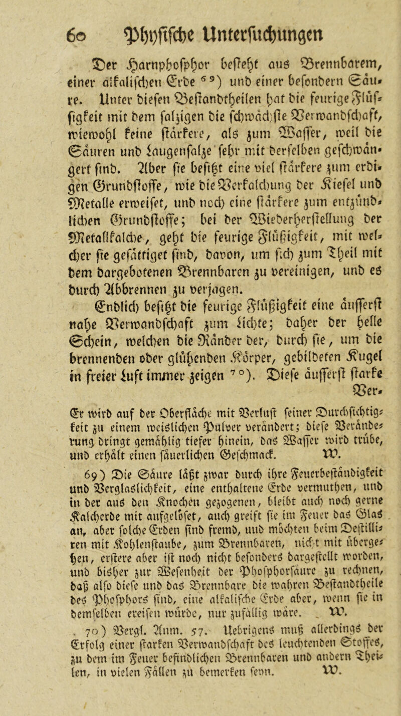 ^arnpbofp^or bcRe^f <uiö 35renn6cirem, einer fllfaltfd)eu S'rbe unb einer befcnbern @du» re. Unter biefen Q5ef?anbtbeilen (;nt bie feurige figfeit mit bem faltigen bie fcbrrdd.'fie Q3ernL)önbfd)öff/ tviemof^l feine ftdrfcre, a\6 jum 2Bof]er, n)ci( bie ©duren unb inugenfol^e febi’ mit berfclben gefcbmdn* gerf finb. ^(ber fie beft|t eine t>ie( frdrfere ^um crbi* gen ©runbfioffe/ mie bie Q3crfald)ung ber .Stefel unb 9)?etane ermeifet, unb ncd) eine ftdrfere ^um ent^unb* Iid)en ©runbflofte; bei ber ®ieberfperfteüuug ber 9)ietanfnld)e, ge^t bie feurige gdußigfeit, mit mU d}er fie gel^itfiget finb, bonon, um f;d) jum ?f;)eil mit bem bargebotenen S3rennbarcn bereinigen, unb eö burd) ‘Jibbrennen ju oerjagen* ©nblid) befi^t bie feurige ^(uf^igfeit eine dufferfl naf;e ®ermönbfd)nft ^um iid)te; baffer ber ^elle ©d)ein, n)e{d)en bie Sidnber ber, burd) fie, um bie brcnnenben ober glü{\enben .^^drper, gebilbeten .^ugel tn freier iuft immer jeigen °). j)iefe duj]erfi fiarfe QSer» (5r wirb auf ber D6ergdd)e mit 53crfuft feiner Sburcbficbtig^ feit 5U einem n)ciölid)cn g}uber oerdnbevt; btefe löerdnbe? vung bringt gem^blig tiefer bineim ba^ StBajJcr mirb trübe, unb crbütt einen fauev(id)en ©efebmaef. 69) IDie 0äure id§t §mar burd) U>re Jeucrbegdnbigteit unb 33ergla^(id)feit, eine enthaltene i^rbe oermuthen, unb tn ber auö ben .Knochen gezogenen, bleibt and) nod) gerne ^alchcrbe mit aufgclofet, and) greift fie im Sener baö 01a^ an, aber fold)e€rben gnb fremb, unb mbd)ten bcimSbeüiüu ren mit .^ol)lenfraube, jum Sörennbaven, nid t mit überge^ ^en, ergere aber tg nod) nid)t befonbev^ bavgegcllt morben, unb bi^h^t* jnr ^efenheit ber gM)ofpl)orfauvc jU rechnen, ba|3 alfo biefe unb ba<> 2!)rcnnbare bie mal)ren 33eganbt()eile bc‘j 'pi)cfpl)oc<3 gnb, eine alfalifebe Orrbe aber, menn fie in bcmfelben eveifen mürbe, nur jufallig mare. ^ XC, , 70) ^ergl. 2(nm. 57. Uebrigens? mu^ allerbing^ ber Erfolg einer garten 58ermanbfd)afr bc6 leud)tenben 0togc^, jiu bem tm Seuer begnblid)en 35rennbaven unb anbern len, in uielen fallen bemevfen fenn. XV.