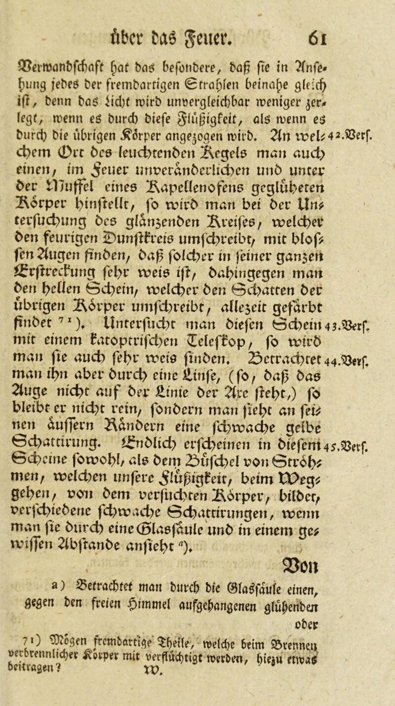 ©^•mönbfcfioff ba<$ befonbere, ba^ fie in ?(nfe* bung jebeö ber fremborrigcn @frn{)[en beinahe ö(c:c^ i(?, benn böö iid)r rüirb unv?er3feid}bar weniger jeti» (egf, wenn e$ burd) biefc burd} bie übrigen Körper nngejogen wirb» 2ln vüel^42»iöerr. c^cm 0rt bce leucbtcn&cn 2^cgel6 man auct> einen/ tm ^euer imperan6crlict)en unö unter t>ev tliuffel emeö Äapctlenofme gcglufc^eren ]R6rper l>inftent/ fo wivb man bet ber lln^ terfuebung 6cö g(an$enben Äveifee/ ruelcb^r ben feurigen 2?un)lfrei6 umfebreibt/ mit blof? fen^tugen ftnben, ba^ foid^er in feiner ganzen ifrfirecfung fel>r tveiö ift/ babingegen man ben b^^Uen Sebein^ ruelcber ben öd>atten ber übrigen Äorper umfd)reibt, ade^eit gefärbt finbet'^'% Unterfud)t man biefen öcbein43»?3err, mit einem Catopmfeben lelefCop/ fo wirb man fie auch febr rreiö finben» Setrad)tet44,^vf, man t'bn aber burd> eine äinfe, (fO/ baß baö 2(uge nicht auf ber Jitnie ber ^pe (lebt/) fo bleibt^er ntebt rein/ fonbern man fiebt an fetV nen auffern J\anbern eine fd>wacbe gelbe Gd>arcirung* tj?nblid> erfd)einen in biefem45»fßet:r. Gebeine fowobb ale bem 2^ufcbel t?on Gtrobj? men, weiden unfere ^lußigfeit, beim tX>eg^ geben/ uon bem uerfud}ten Äorpei’/ bilbet/ perfebiebene fd)rrad)e Gebattirungen, wenn man fie bureb eineCSlaefaule unb in einem ge; wiffen 2(bftanbe anjtebt 25on a) Setraefetet möii t)urc& Mc ©la^faitfe einen, gegen ben freien $iwniel nufge^angenen glü^eriben ober ?0 ^ogen frcwbartt<^e we(d)e beim 93vcnneii oerbrennli^?r Körper mit verflücbttgt werben, ^ieju etwa$ beitragen? XV
