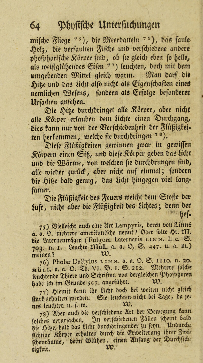 inifcf)c fliege bic ©Jeerbaffeln böö faufc ^olj, bie tjerfanlten wnb Derfd}icbene anbere p^ofp^ortfcfce ^''orper fmb, ob fte gleid> eben fo ^^eüe^ a(6 met^glvi^enbeö ©fen .'''') lend)fen, bod) mif bem iimgebenben ©Jiftel glet^ mann. ©Jön borf bitf unb baö iid)f alfo nid)f olö €igenfd)affen eineö nern(id}en ©Jefenö, fonbern als ©folge befonbcrec Urfadien anfel^en. ®ie .^i6e bur^bringef alle Körper, aber nfd)( olle Körper erlauben bem itd)fe einen 3Durd)gang, btes fann nur Pon ber 2?eifd}iebenl;eif ber ^lupigfei. fen l;erfommen, meld)e fie burd)bringen ’®). ^)iefe Slußtgfeifen gemtnnen jmar in gemiffen Körpern einen ©i|, unb biefe Körper geben basiid)t unb bie ®drme, Pon meld}en fie burd)brungen fmb^ olle mieber jurucf, aber nid}f auf einmal; fonbern bie^i|c halb genug, bas iid;f hingegen biel lang* famer. ®ie Sliifigfeif bes S^uerS meid)f bem ©fope ber iuff, nid}f aber bie ^lu^igfeif bes 4ld)fes; beim ber 75) ?8iclldcbt aueb eine 2Crt Lampyi'is, beren oen S^iimc o, ö. 0. mehrere amccifanifcbe nennt? Ober folte tn. bie Sfltcrnentrdgcr (Fulgora Laternaria linn. 1. c. 0. 703. n. I. Semite a. a. Q» 0. 447. u- m.) meinen? 76) Pholar Daftylus linn. a. a. 0. 0. Iiio. n. 20. ikÜLL. a. a. 0. ^l). VI. 55. I. 0. 212. ©^cl)rete foldje leud)tcnbc ^f)iere unb 0d)riften von bcrgleidjen ^>t)ofpt)oven ^abe id) tm 4)runbe 307, cmgcfnbrt. VU. 77) Spimit fann t^r ßie^t bod) bei weiten nicht gleich jlarf gehalten werben. 0te leuchten nicht bei ^age, ba je:? neS lcud)tet. u. f. w. W. 78) ^bec auch bie oerfchiebene 2lrt ber 55ewegung fann folcheS oerurfachen, 3n t)evfchi<^benen pllen fd)eint balb bie ^if^e, balb baS l?id)t burd)bringenber 511 fepn. Unbued)^ fichtige' .Körper erhalten burch bie (Erweiterung ihrer Swtr fd)enrÄumf, beim ©lüh^n, einen ^Änfang ber 5)urch|tch^ tigf eit