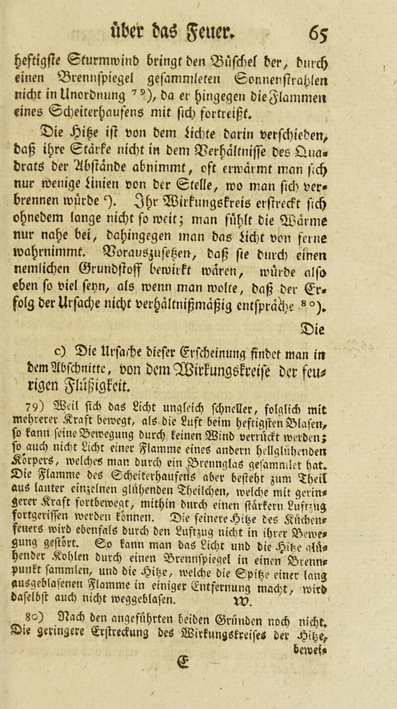 ©furmroinb 6ringf ^^n ®rifff)ef &er, bmc6 «inen Srcnnfpiegel gefamnilffcii ©onnfn|Ttü{)[ett tiidjt inUnorbtiung ’®), Da er {»tngegen bieSiüiiimen «nee ©d)citcr^oufene mit fid; fortrei^f. ®ie J^ifc i(7 »on bem Jtd)te borin »crfd)ifben, fcü^ i^rc 0törfe nid)t in bem 3Ser^ditni(]c bee 0iio. brate ber 'iibftänbe abnimmt, oft ermärmt man ficf> nur mem'ge iinien oen ber @tefie, roo mon ficb ber« brennen mürbe 3f)r ©irfnngefreie eif reeft fi^ o^nebem lange nid)t fo meit; man fülilt bie ®drme nur na^e bei, baf;ingegen man bas iid)t von ferne maf^rnimmt. ®ürauejufe|en, bofj fie biird) einen nemlidicn @runb|?off bemirft mären, mürbe aifo eben fo bici fepn, ale menn man molte, bag ber ®r« folg ber Urfod;e nicht ber§ältnißmäßig entfpräü,'e ® °), ©ic c) Sie Urfoite biefer grfcbeinmtg finbet man in bemWebnitte, bon öcm'Sßirfungefceife herfeu# rigen Jlüjjigfeit. 79) SBeil ft* 6as £icf)t una(fid) fcbncöcr, folalicb mit mcl)t«tce .traft beroegt, ale bic 8iift beim beftigüeii SMafen, fo fanu feineSSemegung bureb feinen 2Binb oerrüeft toerbenj fo^au* niciit £i*t einer flamme eines anbern bellglnbcnben Äorp^S, melcbeS man bureb ein ^^vcnnglaS gefamnilet bat. Sie »lamme beS ©cbeiterbauferis aber beftebt jum ?bdt fluS lauter ein,feinen gliibenben ^belieben, toeldje mit gerin« gerer traft fortbetoegt, mitbin burd) einen färfern Onfrtug fortgeviffen merben tonnen. Sie feinere .^t^e tes tficbene feners loitb ebenfals burd) ben fiuftjug nid)t in ibrer Seme* gung geflort. ©o fann man bas Sid)t unb bie .^ibe alü« penbee .tobten butd) einen Srcnnfpiegel in einen fetenn« punft fammlen, unb bie .^ibe, meld)e bie ©pibe einer lang flusgeblafenen flamme in einiger Entfernung mad;t, mirb bafelbft auch nid)t roeggeblafcn. VO. 80) SJfacb ben angeführten beiben ©rnnben noeb nicbr, Sie geringere Etfireefung bcs fflSitfiingsfreifeS ber J?ibe,