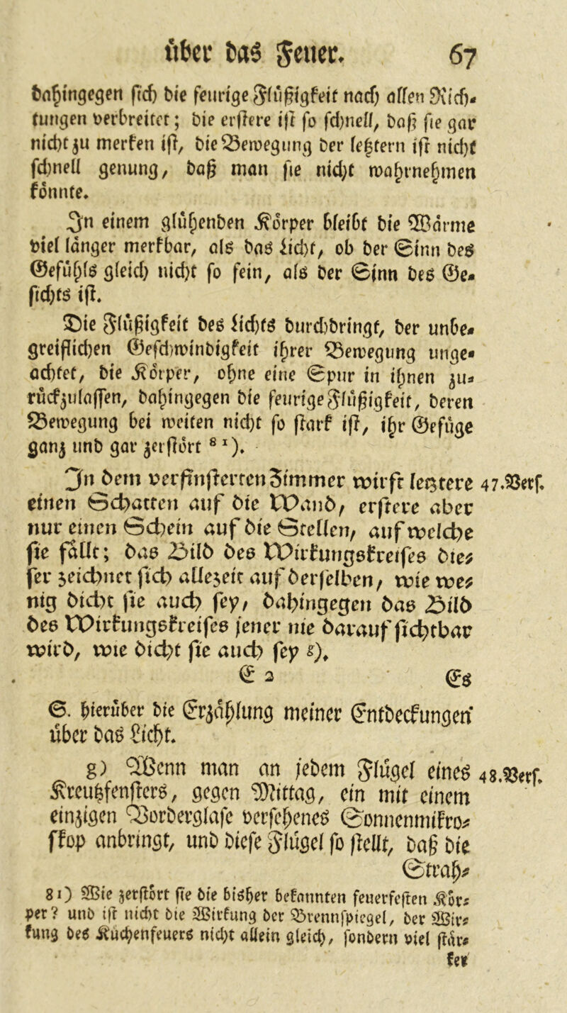 fcn^ingcgcn fid) bie feurige Sfüfigftfit tiad) affen Sviefj. (ungen oerbreitet; bie erftere i|t fo fd)iiefl, bof? fie gac nid)t ju merfen i(f, bieSeioegung ber fe|tern ifl nid)( fd)nell gemtng, bog man fie nid^t roa^rne§mcn fönnte. einem gfü^enben Körper bfeibf bie ®ärme bief länger merfbar, o|g baö fid)t/ ob ber ©imi beg @efüf;fg g(cid) nidjt fo fein, als ber ©inn bes ©c» fidjts i|i, ®ie ^lugigfeit beß fid)tö burdjbringf, ber unbe* greipid)en ©efditvinbigfeit ifrer ©eroegimg imge» od)tet, bie Körper, o^ne eine ©pur in ifpnen jiu rucf^ulaffen, baf^ingegen bie feurige Sliigigfeit, bereit fSeioegung bei roeiten nid)t fo |farf ig, i^r ©efüge ganj nnb gar jcrgört ® ')• 3n öem »ci/tnfferrcnSfmmer toiift festere 47.SSerf. einen ©ebatfen mif öic tPanö, erftere aber nur einen ©d)ein auf bie ©reffen/ auf wcld^c fte fafft; bas 2iilb bee tDirfmigefceifee btc; fer jeidtnet ftcb affejeit auf berfefben/ tute tt»e# nig bid)t fte auc^ fep/ baljingegen bas 3tl{> beo Wiefungefreifee fenev nie baiauf jtc^tbap wirb, wie bid>t fte auch fep s), © 3 ■ ©g ©. hierüber bie (?rjößfung meiner ©ntbeefungen über baß Sieftt. g) 'Sßenn man an febem ^fügef eineß 48.SJerf. ^reuhfenüerß, gegen 5)?ittag, ein mit einem einjigen '5>orberg(afe berfebeneß (^onnenmifro# ffop anbringt, unb biefe Flügel fo ftcUt, bag bie ©trag# 8 0 ®ie äergort ge Oie bißber befntmten feuetfeften .tSr« per? unO ift iud)t bie SBirfun^ ber Q^rennfpiegel, ber fuu3 be6 ^uc^enfeuer^ ntcl;t aüein gleich, jonbern viel (Itu# M
