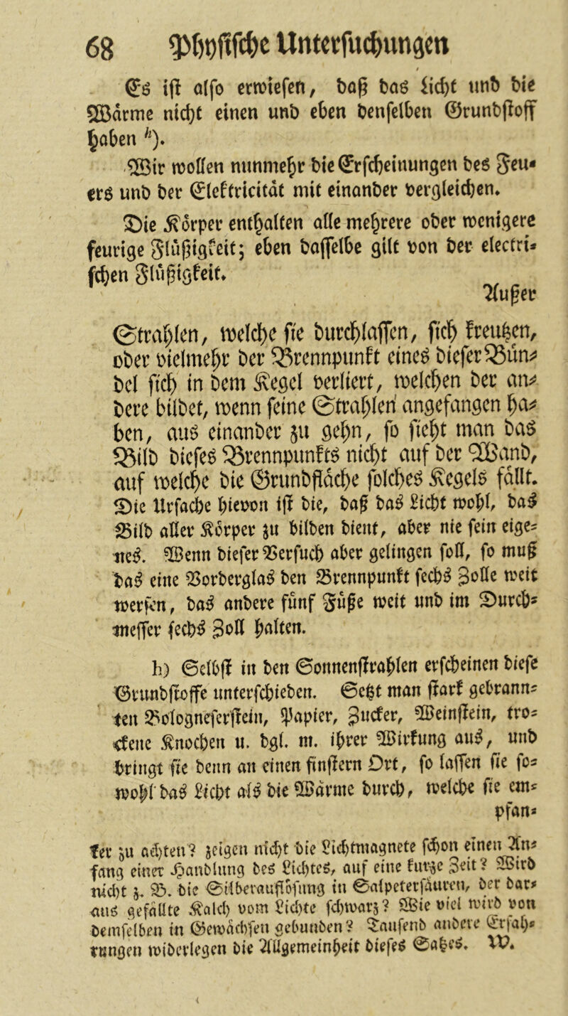 i ifi o(fo «wiefen, t)0^ böS iid)t tinb bi< ®drrnc nid)( einen unb eben Uenfelben ©runbfioff §oben '*). ®ir molfen nnnme^r bie ©rfc^einungcn bes 5«*** ers unb bcr ©Icffricitdt mit einanber bergleidjen. S)ie Körper enthalten alle mehrere ober wenigere feurige glüjiigfeit; eben boflelbe gilt oon ber electri* fcben glii^igfeit. Äufer ©trai)(en, ibdcl)e fic burd^Iaficn, ftcl^ freuten, ober btelme^r ber ^rennpiinft eineö biefer^un^ bei fici) in bem Äegel »erliert, loelc^ien bet mv bere bilbet, ibenn feine ©tra^leri angefangen ben, auö einanber ju gei)n, fo fie^t man baS 5ßi(b biefeö ^Örennpunftö nicht auf ber ‘3Banb, auf welche bic ©runbfidche folcheö Regele follt. Sie Urfocbe hteooii i|i bie, baf baö Siebt rocl;l, ba^ Silb aller Körper }n bilben bient, aber nie fein eige= ite^. ®enn biefer 25erfucb aber gelingen foH, fo mu^ ba^ eine 'Borbergla^ ben Srennpuntt feeb^ 3oHe weit werfen, ba^ anbere fünf Supe ibcit »nb im Sureb» ttnejfer feeb^J BoH palten. h) 6clb|! in ben 6onncn(irablen erfebeinen biefe ©nmbltöffe unterfebieben. ©egt man fiarf gebrann* teil ^ülognq'ctfiein, S|5apier, 3>icter, ®ein(iein, tros <fene Snoeben u. bgt. m. iprer ÜBirfung an^, unb bringt fie beim an einen finfiern Drt, fo laffen (ie fo* wopl baö Siebt alö bie ®drme bureb, «elebe fie em* pfan« fee JU «d)ten? jeigen niebt bie Si<btniagncte fbon einen 3fn« fang einer .^aub lung be5 Stcl)tcr, auf eine futjje ioeit? ^irb niebt j. ©. bie ©il^raufiofung in ©alpetetfiuven, bcr bat» atio gefeiUte .talcb «em £id)tc fdguar}? SBie »ic! tvivb »on Cemfclben in ©eioadifen gebunben ’i ?anfenb anbere <£r|at)« tungen toibcrlegen bie 2lUgemeinbeit biefe« @abc«. XV.