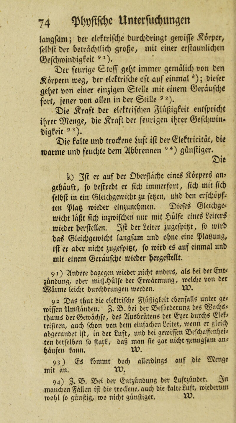(ongfam; Der e(eftrifd)e ^urd)brin9t g<n5i(fe Ä'örper, fdbflber betrdd)f(td) grogc, mit dner erfiaunlic^en @efd)n)inbigfeit ^ 0* S)er feurige Stoff getpt itnmer gemd(id) t?on ben Körpern voeQ, ber elcftrifd}? oft ouf cinmol ^); biefer gefaßt bon einer einzigen ©teile mit einem ©erdufc^e fort/ jener bon öüen in ber ©tiile ^ ^)» 5Die Äraft ber efcftrifdien glu^igfeit enffprid)t t^rer 9)]enge, bie Äraft ber feurigen t^rer ©efd)ibin. bigfeit^O* J)ie falte unb troefene dift i(I ber ©(eftricitdt, bie ibarme unb feud)te bem 2(b&rennen ^ gunffiger* Sie k) 3|f er auf ber Dberfidebe eine^ :^6rper^ an^ gekauft, fo befirebt er ficb immerfort, ficb mit ficb felbf! in ein ©leicbgemid)t fe$cn, uhb ben erfcfcöpf- ten ^Uag tbieber ein^unebmen. Siefe^ ©leicbge^ miebt lagt ficb injtbifcben nur mit $ulfe eine^ Seiter^ mieber beifrdlen. wfP^^^ f*^ ba^ ©leiebgemiebt langfam unb ebne eine ^Jlaßung, ijf er aber nicht jugefpi^t, fo mirb auf einmal unb mit einem ©erdufeb^ micber b^rgeflellt. 91) 2(nbere bagegen mteber nicbt anberö, alö bet ber(5nt^ jönbimg, ober mitj-Oulfe ber ^rtrdrmung, U)eld)e ron ber SBdrme (eid)t burd)brungen werben. VO* 92 tl)Ut bie eleftrifcbe ^(ugigteit ebenfalls unter ge^ wtjTcn Umftdnben. S* 33. bet ber 23eforberung bc^ 5Snd)ö^ tbum^ ber©ewad)fe, beö 2tobrutenö ber ^per burd)ö <51ef^ trifiren, and) febon \3on bem ctnfad)en lleiter, wenn er glei(b (tbgerunbet ift, in bet £uft, unb bei gewijfen 23efcbaffenbcts ten berfelben fo flarf, bag man fie gar nicht gemigfam an^ bdufen fann. W. 93) fbmmt bod) allerbtng^ auf bte ?Oiengc mit du. XV, 94) 3. 33. SÖd ber (£mtsunbung ber Suftjunber. 3n mand)cn Salten tft bte troefene, aud) bie falte £uft, wicberum wohl fo giingtg, wo ntd)t günftiger. XV,