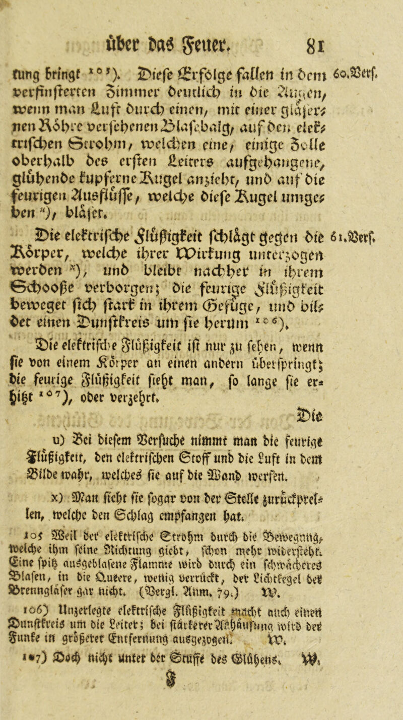 fung Bnngf *® &i>fe ^rfblge faÜcn in &cm ^o*23et:f» jjcvfinjiencn Simmcr öcmlid) in öic '^iir^cu/ tvetin man ß.ufr Ourcl) ciucti/ mit einer giajeiv iienÄobrc perfcJ?inien23Jafi'baig/ aufben eic£^ tnfefeen ©trobnv uuid)m eine/ einige 5cüe oberhalb bce^ elften Heicer^ aufgebangemv glubenbe fupferne2\ngel an^ticbf/ unb anfbie feurigen 2lu6fiuffe/ tveld;e biefe^Rugel umge^ ben)/ blajtr* ^ 2?te eleftrifd;)e ^lupigfeft fcbl&gt gegen bie ßuSJttf* jRorper, n?e(cbe ihrer ICPirfung unfcr^ogen toerben ''), iinb bleibr naetb^t* in ibran &d)00f)e verborgen; bie feurme ^^ifif^igteit beweget ftd) (lart: in ibeem (Befuge, unb bil^ bec einen 2?unftfreiö um fie berum ^ ©ieelfffrity}? ifJ nur^u fe^en, trenn fie \)on einem Körper an einen anbeni ubetfpririgt; bie feuu'oe glüßtgfeir fie^t man^ fo lon^e fie er* ^i|t obec verje^rf. 2>ie u) Sei tiefem Bcrfiicbe nimmt ittärt bie fetiti>ie 5lu§iöfcit, bett cleltrifcben ©loff unb bie £uft in betrt Silbe melcbe^ fie aufbie^Banb mcrf^it» X) 9)?an fielet fie fogör ron ber ©teile iuructpref^ len^ n?elcl;c ben ©cbln^ empfanden l^ati iof bei* elettHfd)e ©trbbm burd) bt^ ^en)eantt^> mdd)e il)m feine Stiditung fd)cn mel)r tinbeifcebti (J‘ine fpi^ au^geblafene flamme i^ivb bnv<b ein fcbivmieieö Olafen, in bie Clueete, wetliq Dn-rüeft, bet Sid)tfe9el bet ^rennglnfer ö<h- nidit* {^n^l 2lnm. ^90 tV. iö6) Unjetlegte de!tdfd)e mftdjt tiud) einen Äunflfi'ei^ um bie leitet; bei fidi!eeer5(?>f)«ufun<> mivb bet Sunfe in grE^ctef Entfernung ausgeitogenl i^?) Jöodt unter btt ©rnfft be^ ^Iö^eii6. W* 0
