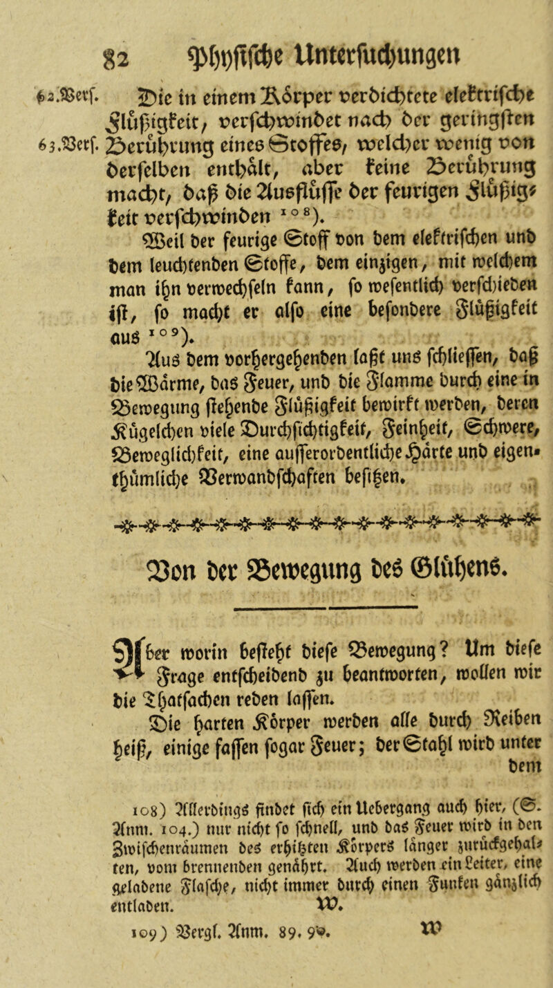 \ t,2.t8cvf. 2)tc in einem Ä^rper »erötc^tete eleEtrifdje 5luj3tgfett, t>erfc^t»tn6et nnd? 6ce geiingl^en 63.23erf. 2^eru$vimg etneeGtoffee/ tt3eld)cr tventg pon i)er(elben enthalt, «ber feine Sciubvung mac^t/ t>a^ bic 2iu6puffe ber feurigen ig# feit rerfebrpinben °®). ®cil ber feurige 0tcff ton bem eieP(rif(bcn unb bem lcud)tcnben©toffc, bemeinjigen, mit rcel^ent man i^n «erroe^fcln fann, fo roefentlid) t)crfd)iebcn ijl, fo motl)t er oifo eine befonbere gtupigfeit «US *°®). Ttuo bem »or^erge^enben fa^t unö fcblieffen/ ba^ t)ie®örme, baS 5e«f, unb bic Slommc bureb eine in «Seroegung )lef;enbc glü^igfcit beroirft werben, beren Äügcld)cn »iele ®urd)ft^tigfeit, Sc'nbeib @d)n)cre/ S5eroegltd)feit, eine aufferorbent(id)eJpdrte unb eigen» tbumlicbe 93erroanbfcbaften befi|en. Q3on l)cr SSewegung t>e6 ©lftf)en6. ^jber worin bejlebt biefe 5?ewegung? Um biefe enffebeibenb ^eanfmorten, woüen n)ir l)ie 5f^arfacf)cn reben (n(fen* ©ie garten .Körper werben öffe burd) Sieiben einige faffenfogargeuer; ber ©fo^l wirb imfet bem 108) 7UUvbim^ finbet fid) emUebergang auch ^ter, (0» 2(nni. 104.) nur ntebt fo unb baö Jener wirb in ben Swifebenraumen beö er^i^ten ,^orper^ langer jurucfge^al^ fen, Dom brennenben gen^bet» 2(ucb werben ein Leiter, eine gelabene Jiafd)e, niebt immer bureb einen Junfen ganjltcb entlaben. W* 109) 33erg(, ^fnm» 89« 9‘«. W