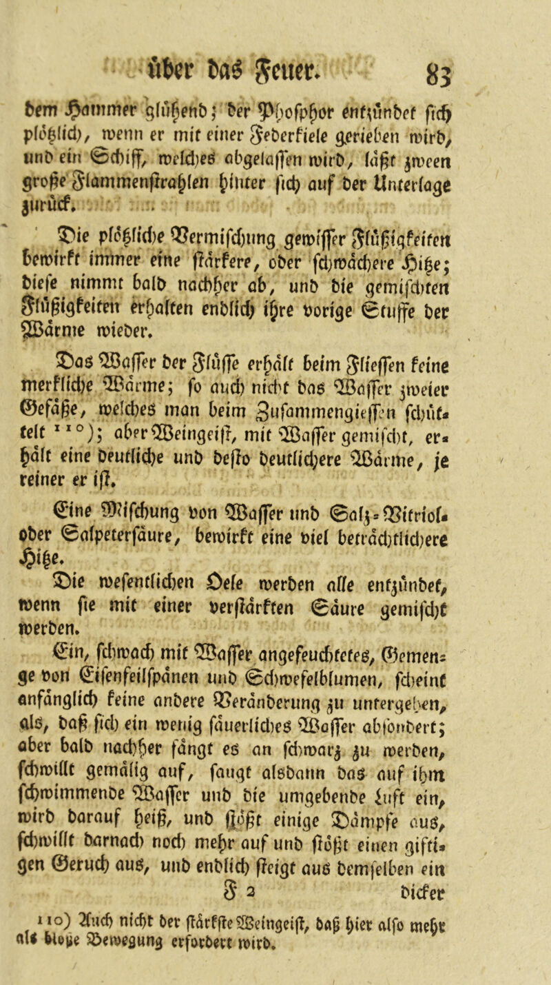 bein ^dimufr gfü^ent) 5 6er 9^{)ofp^or rnfu'mbef ficft pfi'^Iid), wenn er mit einer S^berfiele gerieben wirt>, imD ein ©d)iff, weid)eö öbgeln|Ten wirD, (d^f ^weeti gro|?e Slammenfira^len hinter fidj auf Der Unterlaqe jurücf, ^ie pfd|fid)e ??ermifc()ung gewiffer J^fri^igfeitett fcewirft immer eftte pdrfere, ober fd}wdd}ere ^i^e; Diefe nimmt baib nacb^er ob, unb bte gemifd^teti glugigfeiteti ^fpaften enbfid) i^re borige etuffe bcr SBdcmc wieber* ©oö Qöoffer ber 5iu(fe er^dft beim feine merflid)e ®drme; fo oud) nid>t bo6 ‘©ö|Tcr zweier @efd§e, welches man beim S^f^^i^tnengieiTRm fcbuf« jei(xio)* aber®eingei|r, mit 5öaffer gemifd)t, er* lidlt eine Deutliche unb beflo beutlid;ere 2ßdrme, je reiner er ifl* €ine 9)?ifcbung bon ®a(fer unb ©afi«95ifriof. ober ©alpeterfdure/ bewirft eine biel betrdd}tlid)ere 5Die wefentlid)en Defe werben affe enfjunbef, wenn fie mit einer berfldrften ©dure gemifd)t werben. ©in, fd)wad) mit ®a(fer angefeu6tetes, ©emen^ ge bon ©ifenfeilfpdnen unb ©d)wefe(b[umen, fd)einC önfdnglich feine anbere 93erdnberung ^u untergeben, glö, ba^ fid) ein wenig fduerlid)es ®öfler abtbnbert; ober halb nad)her fangt es an fd'/wnr^ ju werben, fd)wi(lt gemdlig auf, fangt alöbann bas auf ihm fcfewimmenbe ^Baffer unb Die umgebenbe iuft ein, wirb Darauf ^cig, unb gogt einige ®dmpfe aus, fd)wiflt barnad) nod) mef)r auf unb gogt einen giftU gen ©erud) aus, unb enblid) geigt aus bemfelben ein S 2 bicfer UO) Und) nicht ber garffle ^eingeig, ba^ alfo mebr aU bio^e Söewegung erforbert wirb.