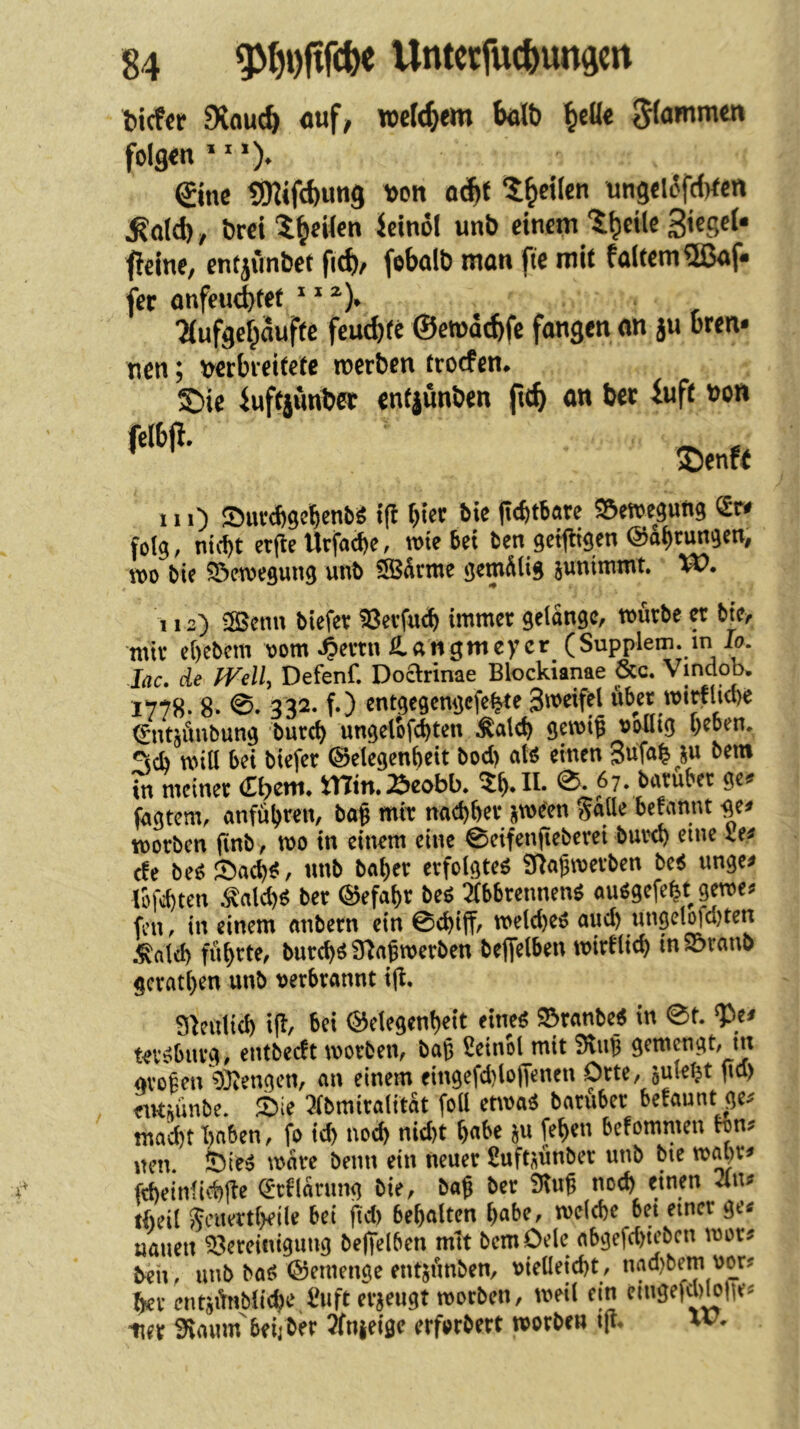 Wcfer SRaucö cnf, welchem bölt) ^cöe Jfammen folgen ^ ^ ©nc SKifcbung )>ott a6}t 5^et(cn ung€lofd)^en ^a(d) y örci icinol unb einem fieine, entjunbet fid)/ fobalb man fte mit faltem^ßaf» fer anfeud)t^t * 2(ufgef;auffe feud)tc ©emdebfe fangen an ju bren* nen; wbreitete werben troefen* £)ie iuftjimbee entjünben ftc^ an ber iuft bon felbp. ®enf^ 111) Surebgebenbö t(! hier bie (icfttbare S^etve^ung <£r# folg, ntd)t erfle Urfacbe, wie bei ben geiftigen ©abrungen, wo bie 5öewegung unb SSSdrme gemÄlig suniitimt VO. 112) ^SBcnn biefev ?8evfucb immer getdngc, würbe a bie, mir ebebem oom 4>errn langmeycr (Supplem. m Io. lac, de miU Defenf. DoaHnae Blockianae &c. Vindob. 1778. 8. 0. 332. f.) entgegengefe^e Smeifel über wi^lube ^ntjünbung bureb ungelbfcbten ^atd) gewig völlig b^o^n. ^sci) will bei biefer (Selegenbeit bod) atö einen in meiner €bem. min. Beobb. 0. 67. baruber ge^ fogtem, anfübren, bag mir naebber j^ween S«lle befannt ge# worben finb, wo in einem eine 0eifenfieberei bureb ^nie le# efe m 0acb^, unb beiber erfolgtet Slagwerben M ungc# lbfd)ten ^alcb^ ber ©efabr beö mbrennenö au^gefe^t gewe# fen, in einem «nbern ein 0cbiffr weld)eö aud) ungcl^d)ten .^ald) führte, bureb^ Sla^werben be|]elbeu wirtlicb in 23rano gcratl)en unb verbrannt ijt. 9^eulicb i(l, bei ©elegenbeit eineö 93ranbe_^ in 0t. ^e# tev^burg, entbeeft worben, bab Üeinol mit SluB gemengt, in gvofen 93iengen, an einem eingefd^lojfenen Orte, gulel^t gd) entfiünbe. 0ie mrniralitat foll etwag barüber befaunt ge.- tnad)t haben, fo icb noch nid)t b«be ju (eben befommen wn# nen. feie^ wäre beim ein neuer ßuft^ünber unb bie wal)r# fd)einlid)(^e ^cflarung bie, bag ber 9lug noch einen 4u# tbeil ^eiiertbeile bei gd) bebaltcn b«be, welche bei einer ge# uaueit Bereinigung begelben mit bemOele abgefd)iebcn wor# beh, unb baö ©emenge entjünben, vielleicbt, nad)bem vo^r# her entsünbli^e IHift erzeugt worben, weil ein eingefcl)W|ie^ iier üfiamn beij ber ?(n|ei0c erforbert worbew ig. w.