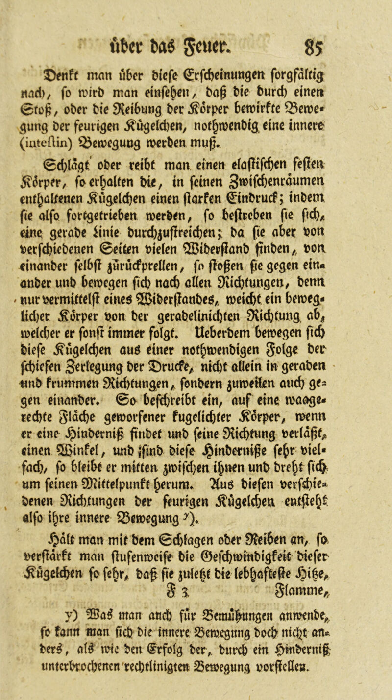 man über biefe (Srfebeinungen: forgfdfrig; und)/ fo n>irb man rinfe^en, tic burd) eine» ©fü^, ober bie SKeibnng ber Körper bemtrfre Seme» 5ung ber feurigen Äügeld)en, nor^menbig eine innere (iuteftin) Semeguug merben mug* ©d}ldgt ober reibt man einen efaPifeb^» 5fdrper, fo erbauen bie, in feinen enfbuttenen ^ügeldjen einen Parfen ©nbruef; inbem fie alfo fortgetrieben werben, fo bePreben fic ficb/i eine gerabe iinic burebjupreidjenba pe aber bon betpbiebenen ©eiten bielen ®tberPanb pnben,, bon ^inanber felbp juruefpreUen, fo pbgen fie gegen ein« onber unb bewegen pd) nad) etten 9Iid}tungcn, ben» ' mirbermitteip eineö 3SiberPanbeef,. weiept ein beweg- lid)er Körper bon ber gerabeUniebten Siiebtnna ab^ weld)er er (bnp immer folgt, Ueberbem bewegen peb biefc ^ügelcpen ouö einer not^wenbigen pbiefen Bertegung ber Sbruefe,. nid)t allein in gerabe» * tmb frummen 9tW)fungen,, fonbern juweilen auep ge- gen einanber, ©o befebreibt ein, auf eine waage- rechte gidebe geworfener fugelicbter ,^drper, wenn er eine »^inbernip pribet unb feine SUebtung berldpf;» einen 5ßinfe(, unb «pnb biefe ,^inbernipe fepr biel- fad), fo bleibt er mitten jwifd}en ihnen unb bre^t pc^. um feinen ü)?itfelpunft herum, 'Muö biefen berfdbie* benen 3vid)tungen ber purlgen Äügelcbett e»tpeh^> alfo ihre innere Sewegung ^dlt man mit bem ©d)lagen ober Sfeiben an, p> berpdrft man pufenweife bie ©efebwinbigfeit biefer Äügeltbtn fo fehr, bap pe juleht bte lebhaftePe *^ihe, y) man aneb für Bemühungen anwenbe,^ fo fann man ßefe bie innere Bewegung boch nicht an* ber^, al^ wie ben ®rfolg berbnreb ein J^mbernift urttcrbrocbencn recbtltnigtcn Bewegung borpeüe».