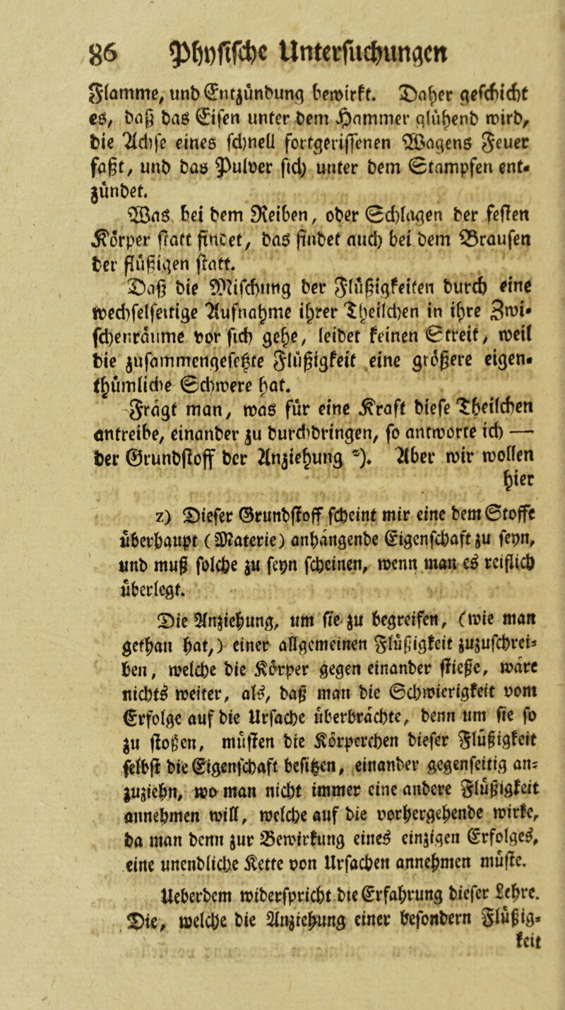 Sfötnme^ unbSnt^unbung temirfe. 5)o^cr eö, bnj5 baö ©fen unter bem Jpnmmer qlu^enb trirb, bie Tldife eines fd)neü fortgeriffenen ^a^ens 5^uec fö§t, unb bas 5^u(t)cr fid) unter bem Stampfen ent- günbet. ®ns bei bem 9\ei6en, ober Sd)iu^en ber feflen Äorper f?att ftnCet, baS finbet nud) bei bem 35raufen ber fluf^ii]en flatt. Saß bie ?P^ifcf)utig ber burcb eine toecbfelfettigc Tiufna^mc if;rer '5t)ei(d)en in if)re fd)enrdume bor fid) ge^e, leibet feinen Streif, loeil bie jufammcrtgefelte größere eigen« t^ümlid)e Sd)n?ere ßat. -^rdgt man, voa$ für eine ^roft btefe'Jbeifcben öntreibe, einanber gu burd)bringen, fo antroorte id) — ber ©runbßoff ber Jlngie^ung *)♦ 2lber mir moifen ^ier z) ©tefer ©runbflojf fcfeeint mir eine bem Stoffe fiberbaupt (2)?aterie) onbaitgenbe Sigenfebaft ju fepn, imb muß foicbe ju fepn febeinen, memt man e^ reißieö überlegt Sie 5tn^ic|)ung, xm fit^n begreifen, (mie man gefbait bttt,) einer öflgemeinen gtüßigfeit ^ujufebreis ben, welche bie Körper gegen einanber fließe, wäre niebt^ weiter, ol^, baß man bie ©d)wierigfeit oom (Srfolge auf bie Urfacbe fiberbrdchte, benn um fie fo gu ßoßen, muflen bie Körperchen biefer Slüßigfeit felbß bie ©igenfebaft befi^en, einanber gegenfeitig am lujiebn, wo man niebt immer eine anbere glüßigfeit oimebmen will, welcbeaufbie oorbergebenbe wirfe, fca man bemi jur ^ewirhing eiltet einzigen Srfolge^, eine unenbliche Kette oon Urfacben annebmen müfle. tleberbcm wiberfpriebt btegrfabrung biefer £ebrc. Sie, welche bie 2(njtebung einer befonbern Slüßig* feit