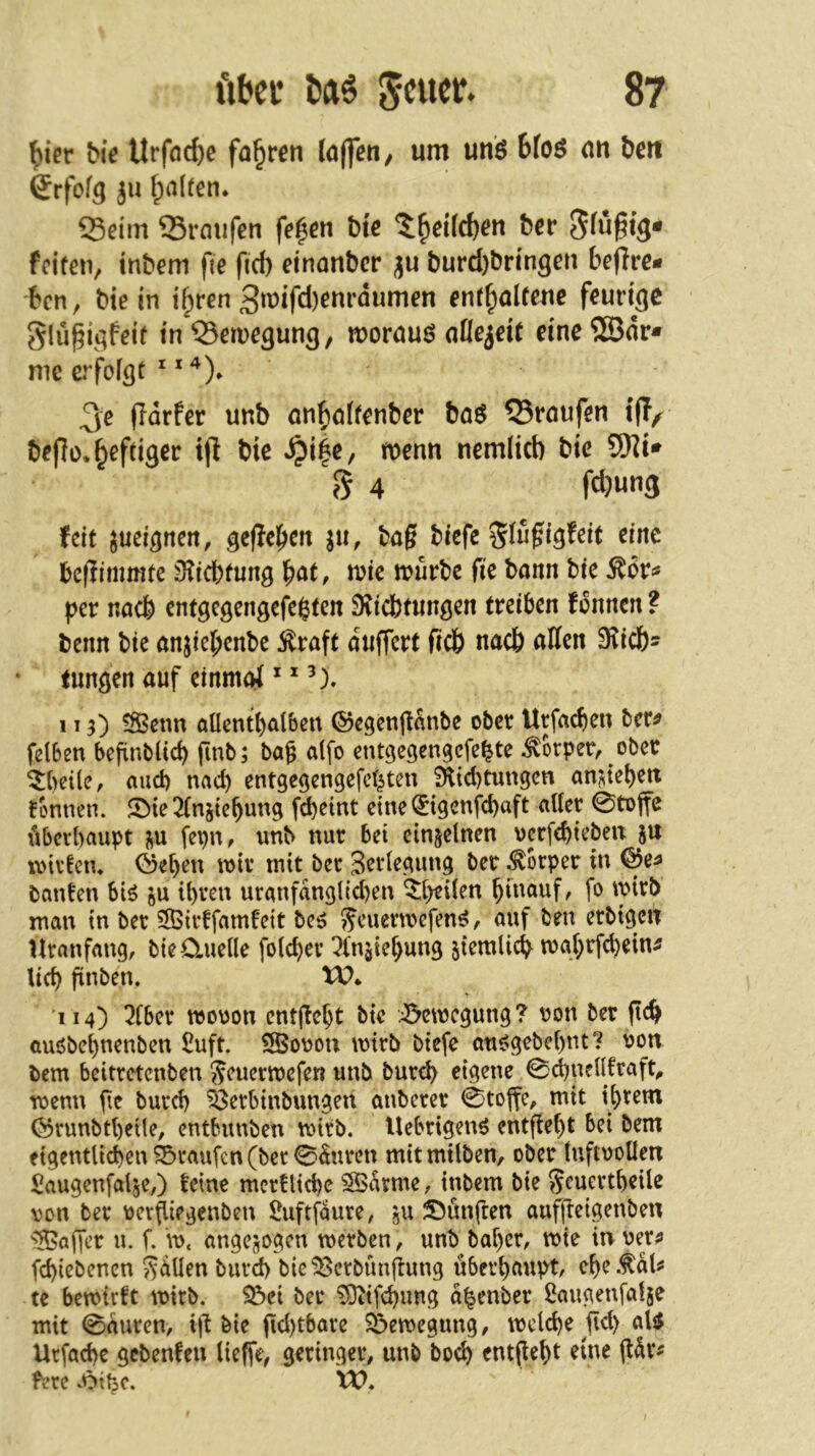 ^icr bic Urfflc^e fahren laffen, um unö bfos an bett ßrfofg ju Ralfen. 23eim Srmifen fe^cn bte ^cr fcifeiv tnbem fte fief) etnonber ju burd)brmgen beffre- ben, btein t^ren 3»^ifd)^«i’öumen enthaltene feurige glü^igfetf in 53eruegung, woruuö nOejeit eine®dr* me erfoigt ^ 3c ffdrfer unb önl^öfrcnbcr baö Q5roufen t(T^ bef?ü, heftiger ip bie menn nemlicb bic 53)]i» 5 4 fd)w«3 feit ^ucignen, geffebcit ju, bag tiefe Slu^i^feit eine befiimmte 3?icbfung hat, wie tvuvte fte bann bie Mv^ per noch entgcgengefe$ten fKicbtimgen treiben fbnnen ? beim bie anjtebenbe kraft duffert ficö nach aKen S^icb^ (imgen auf einmoi * * 113) ?Scnn aOentbalbcrt (^egcngdnbe ober Urfacben ber^ felben befinbücb finb; bag alfo entgegengefe^te Körper, ober ^beile, aud) nad) entgegengefet^ten 9lid)tungcn an^tebett formen. Jöie 2(njiebung f^eint eine ^igenfd)aft alter 0tojfe libcrbaupt i^u fepn, unb nur bet einzelnen uerfebteben 5U luirfen* Ö5et)cn wir mit ber gertegung ber ^brper in bauten bi^ ju tt)ren uranfdngli^en ^t>e{ten biuauf/ fo wirb man in ber 3Birtfamfett beö ^euenuefen^, auf ben erbtgen Uranfang, b{e0.uetlc fo(d)er ^(n^ie^ung 5temlic$ mg(>rfct)ein^ lieb ftnben. tO* 114) 5fber mouon enthebt bte :^5cn3cgung? uon ber auöbet)nenben £uft. SBouou mtrb btefe au6gebet)nt? von bem beitretenben Seuermefen unb bureb eigene 0d)netltraft^ menn fie burd) ?8erbtnbungeu anberer 0toffc, mit it)rem ÖrunbtbeUe, entbunben mtrb. Uebrigenö entfielt bet bem f tgentlidben Traufen (ber 0duren mit milben, ober (uftuolten Saugenfal^e,) feine mcrtlid)c SSdrme, inbem bie Sru^rtbeÜc von ber verpiegenben Suftfäure, '5U fünften aufjletgenbeu '^Saffer u. f. \v, angejogen werben, unb baber, wie in veri» fd)iebencn Selten burd) bie^crbünjlung überhaupt, ebe.fdläJ te bewirft wirb. S3ei bei* ^ifebung d^enber ßaugenfatje mit 0duren, i)l bie fid)tbare S^ewegung, welche gd) aU Urfacbe gebenfen lieffe, geringer, unb boeb enthebt eine gdr^ ferc XV.