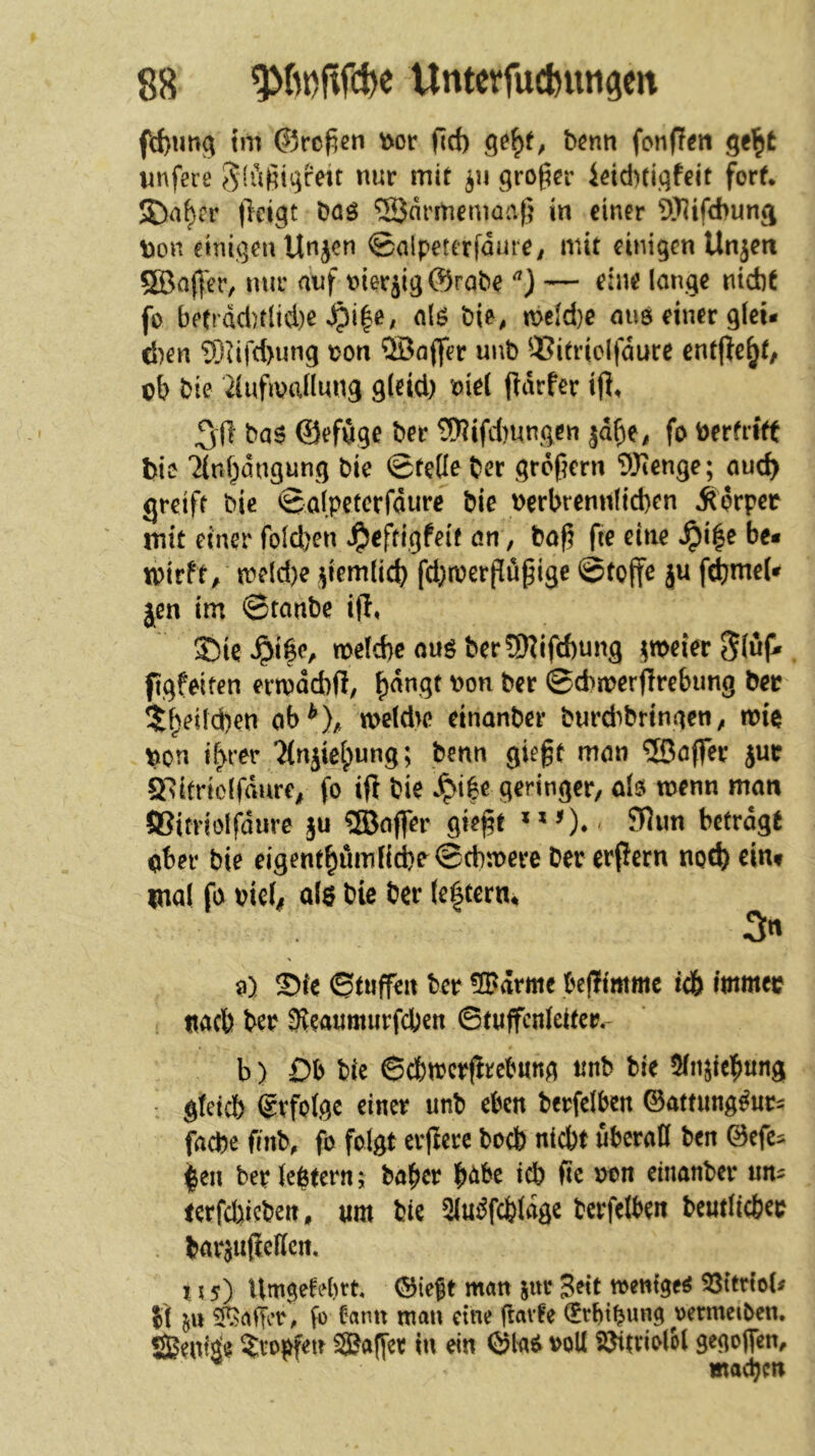 fd)im^ tm ©rof^en \>or f]rf) bcnti fonfT^n ge^fc wnfere ^lüßii^reit nur mit großer leid)tigfeit fort* JD^^cr t^ctgt öaö ‘^Sdrmemciaß in einer Wifebuna Xnon einigen Unjen ©nlpeterfdure/ mit einigen Unjm Söoß'er, nur auf nierjig©rabe — eine lange nicht fo betrdct)rlid)e ^i|e; alö hie, «>eld)e aus einer glei- d)en ®iifd>ung \?on ®aflfer unb ®itrio(fdurc entfte^f/ ob bie 2(ufmallung gleich oie( pdrfer ifl* ba6 ©efuge her 5Rifcl)ungen jd^e, fo berfrift bic 'Jinbdugung bie ©teile ber großem 9)ienge; auch ijreifr bie Qalp^tcxfäuve bie verbrennlichen Äprpet mit einer folcl)en J^eftigfeit an, baß fie eine »^i|e be* mtrft, mdd)e jjiemlich fd;tverßüßige ©toffe ju f^meU jen im ©tanbe ifl, J)ie »^i^e, toelche ouö ber9)?ifchung j^tveier ^luf. figfeiten ertvdcbß, h^ngt von ber ©chiverffrebung ber $b^üd}en ob^), meld^e einanber burdibringen, n?ie von ihrer 7{njiehung; benn gießt man ®affer jur Q'sitriolfdure, fo ift bie *^i|e geringer, dö wenn matt JKitrioIfdurc ju 5Baffer gießt betragt ober bie eigenthömfici)o©(hwere Der erpern noch eint mal fo vieh als bie ber (e|tern^ 0) Sie ©tuffen ber ®drme bePtmmc ich immer nach ber SJeaumurfchen ©tuffcnleiter.- b) Db bie 6chmcrprcb«ng unb bie 5(iijiehitng gteich Erfolge einer unb eben berfelben ©attung^uri fache finb, fo folgt erpere boeb nicht uberaB ben ©efe^ |en ber {entern; ba^er h<!^be ich ßc von einanber un^ terfd)icben, «m bie Slm^fcfeldge berfelben bentlicber bar^upcBen. 115) Um^efebrt ©ieft man jtir Seit wenige^ 33ttr(oU Si 5» iSaffer, fo fann man eine ßavfe (£rbtbwng oermciben. Senile ?:ro^en 5Baf|er in ein ©la^ voll S^triolH gegoflfen, machen