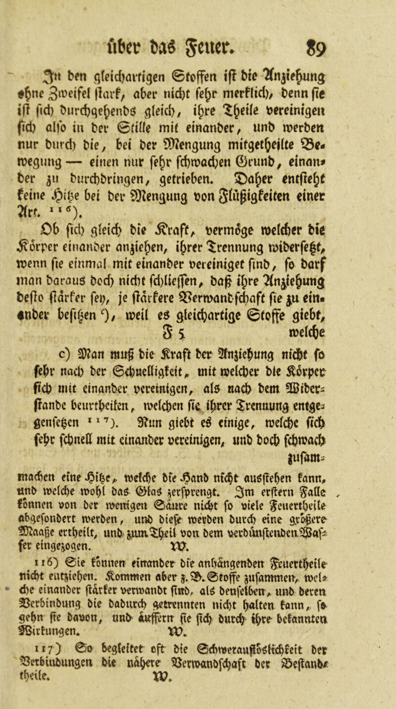 fibec Ui S9 3;« bcn qfcidjaifigcn ©{offen iff bte ^njie^ung öb^t* nid)t fe^r merfftd)/ t)enn fte t(! fid) ^urcbqe^en^ö qleid), i^re ?;^d(e t>eretmgeii fid) aifo tu ber ©düe mie dnanber, unb werben nur burd) bie, bet ber SWengung mifget^ejUe Be- wegung — einen nur fe^r fcbwacben ©rmib^ einmu ber 311 burefebringen, getrieben. S)a^er entfielt feine bei ber SKengung bon Sfußigfeiten einer 3(rr. Ob fid) g(eid) bie .^raft^ bermoge wefeber bie .Körper einanber mijieben, ihrer Trennung wiberfeff^ wenn fte einmal mit einanber bereiniget finb, fo barf mon borauö bed) nicht fd)Iie(fen^ ba^ ihre Jinitehutig beflo (Idrfer fei;, je (Idrferc BerwanbfAaft fie ju ein« dnbev befihenO/ eö gieiebartige ©tofie fliebt^ 5 tveicfje c) 3)?ön mug bie Svaft ber 5fnjicbung nfd^t fö fehl* nach ber 6d)uenigfeit^ mit weicher bie ^6rpcr fich mit einanber beremigen, a(5 nach bem 5ßibcri (fanbe beurtbeifen, welchen fie i^rcr Trennung enfge^ genfegen giebt e^ einige, welche fich fehc fcbneU mit einanber bereinigen, «nb hoch fchwaci^ lufam:^ machen eine wetche 5te nicht «ußflehen fann^ unb welche wof;l baö ^cvfprengt. 3m erftern Jalle , fonnen von ber wetttgen 0d«ce nicht fo viele jeuertheite abgefonbert werben, unb biefe werben burch eine größere Sl^aage erthctlt, unb; von bem vcrb4iftenbcn.5J5# fer etngejogen. m 116) 0ie tonnen einanber bfe anhdngenben ^euerthetle nicht entziehen, kommen aber 5.Sj^,0toffe ^ufammen,, weU <he einanber ftarfer verwanbt gnb. at^ benfclben^ unb bereu 3Serbinbung bie baburch getrennten nicht halten bann,, gehn fte bavon, unb Puffern pe pch burch befannteu f&irtungen* XO^ 117) 00 begleitet oft bie 0chwerauflböHchtett ber ^^etbiubungeu bie nähere SJerwanbfebaft ber Söeftanbi theile. VQ.