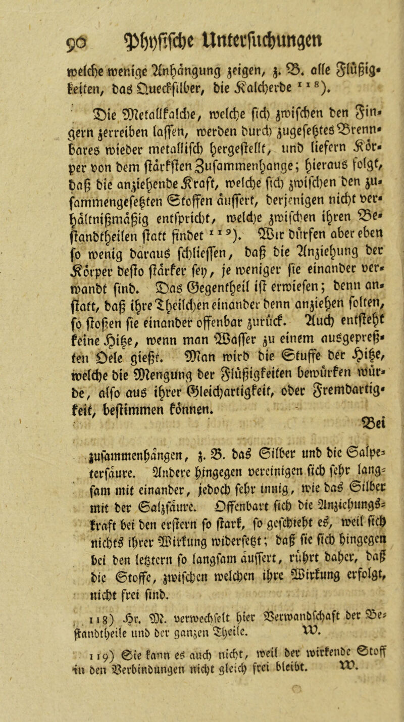 H)flcf)e rocni'ci« Tfnfiängung jtigcn, j. 03. offc Slüßi’S* Selten, i)a6 ÖuecSfilber, bie ^ald)erbc ^ 35ie 9)IetnÜfii(d)e, welche fid) jn?ifd)en ben gern jerreiben (a(fen, n^erben burd) ^ugefe^teö^renn» bnre$ micber metaflifd) ^ergeflcHt, imb liefern Kör- per bon bem (larPffenSufammenl^ange; ^ieraug folgt, baß bie an^te^enbe Äraft, welche ßd) 5n)ifd)en ben ju* fammengefe^fcn 0foffm duffert, berjenigen nid)t ber- Ipaltnißmdßig entfprid)f/ mldje jn)ifd^en i^ren 25e* (lanbt^etlen (latt ßnbet ^ ^ ®ic bnrfen aber eben fo wenig barauö fd)lieffen, baß bic TPn^iel^iing ber Körper beßo fldrfer fei;, je weniger ße einanbec oer* wanbt finb* 55a^ ©egenf^eil iß erwiefen; benn an* ßaft, baß t^re'5^eild)eneinanberbenn anjie^en folten, fo ßoßen fte einanber offenbar ^urucf. ^ud) entße^t feine *^i|e, wenn man ®a(fer einem au^gepreß- (en Dele gteßr. 9Kan wirb bie ©tuffe bec ^i|e, weldbe bie 9D?engung ber S’ldßigPeiten bewürfen wur* be, alfo au6 i^rer <®leid}artigfeif, ober 5*rembariig* feit, beßtmmen fdnnen. S3ei jufammenbdngeit, 25. ba^ ©ilber imb bie ©alpea tcrfaure. 2lnbere hingegen nercintgcn ftcb fef)t^ lang^ fam mit einanber, jebocb febv innig, wie ba^ ©Über mit ber ©al^fdure. Dffenbavt ficb bie Qln^icbimg^^ fraft bei ben erfrerii fo ßarf, fo gefcbiebt e^, weil ficö nicfet^ ihrer ‘Bildung wiberfegt; baß fte ficb hinS^Ö^n bei ben legtcrn fo langfam duffert, rührt ba^cr, baß bie ©tojfe, ^wifcbcn welchen ihre ÜBirPung erfolgt, nicht frei finb. ,118) *ör, oerwccbfclt hier 58evwQnbfcl)aft bec ßanbt(;eüc unb bcv ganzen ^t)et(c. Vü. 119) 0ie Um ee? auch nicht, weil ber wicfenbe ©toff nn ben ^erbinbungen nicht gleich frei bleibt. XV,