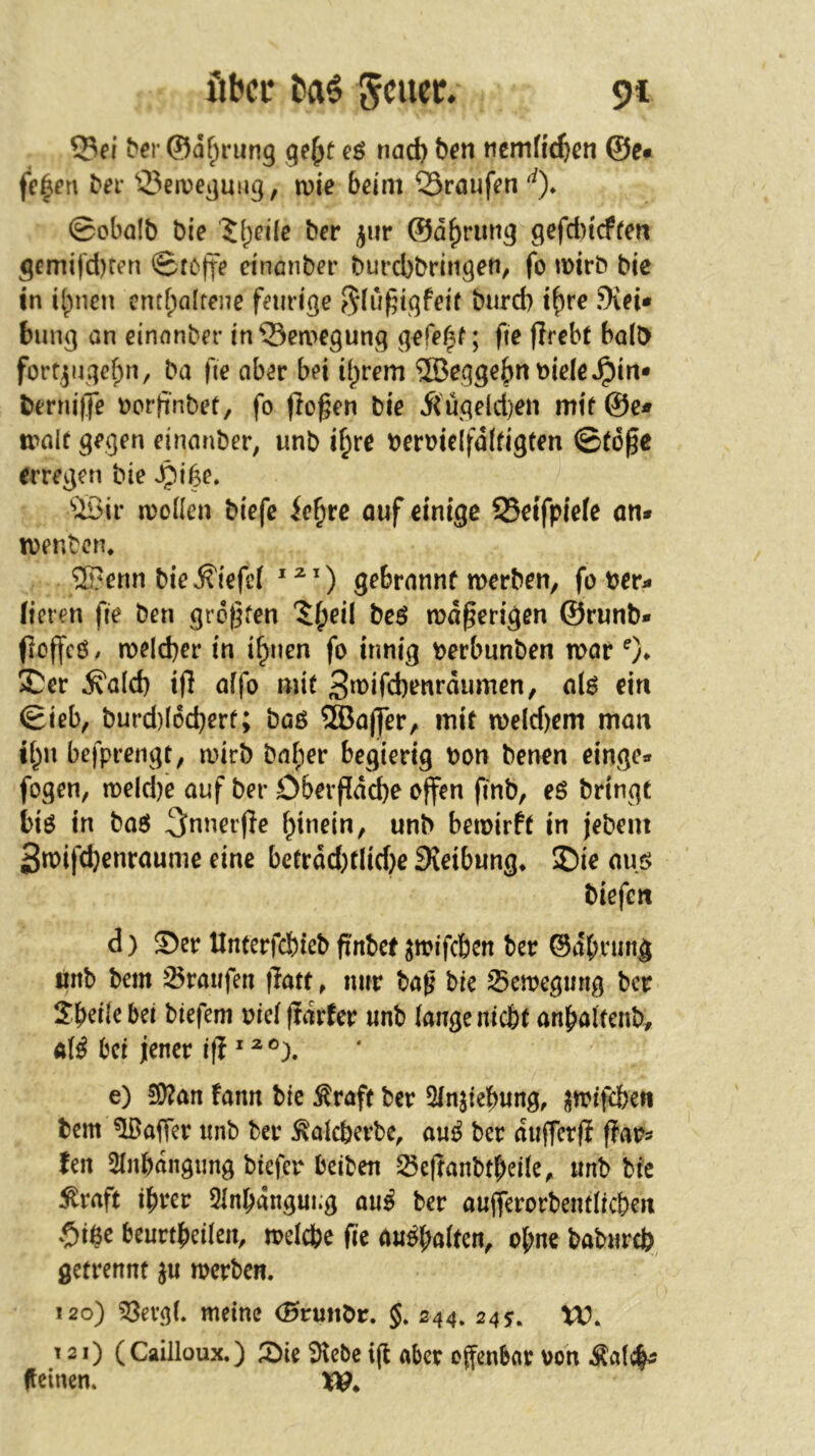 über Jcucc* 9t ^el• ©df^rung gef^t eö nac^ ben ncn1f^e^>cn ©e# fe^fn ber 33etvegmig, n?ie 6dm Sraufen'^)* ©obalb bie '5(;ei(e ber ^ur ©d^rimg 9efci)icffen gemifd)ten ©foffe ei'nönber burcbbringen, fo u)trb bic in i^nen entf;alrene fnidge burd) t^re 9ifi* biing on einonber in©ca>egung ; fie fJrebt halb forqugefpn, ba fie ab^r bd if)rem ®cgge6nt)id6^in* berniffe t>orfinbef, fo flogen bie 5(uqeld)en mtf@e* tx^alt gegen eirianber, unb i^re beroie(fd(dgten ©togc erregen bie ^if^e. ^iöir n)oüen biefc ie^re ouf einige SSetfpiefe an* ivenbcn* ®enn bie liefet gebrannt merben, fo ber* fielen fie ben grdgfen 5()eil beö mdgerigen ©runb» ficffcö. melcber in i^nen fo innig berbunben n>ar 0- X^ev ^a(d) ifl affo mit 3^^ifd)^nrdumcn, alö ein ©ieb, burd)(6d}ert; boß ®ajjfer, mit n>e(d)em man tt;n befprengt; mirb bnf)er begierig bon benen einge* fegen, meldje anf ber O&evgddbe offen finb, eß bringt biß in baß ^nnerge f^inein, unb bemirft in jebem 3n)ifd}enraunie eine bctrdd)flid)e fXeibwng* £)ie auß biefen d) Ser Unterfebieb g'nbet ^mifeben ber ©dbrmtg linb bem Traufen jlatt, nur bag bie ^emegmig ber Sbdiebei biefem bielgdrfer unb fange niebf anbaltenb^ af^ bei jener ifi e) !S)?an fann bie ^raft ber 5fnjief)ung, i^trifeben bem ^afler unb ber ^afeberbe, auß ber dufferfi flar^ len 5fn6dngimg bieiler beiben ^egaubt^eife, unb bie ^raft ihrer Qlnhdugui.g auß ber aujferorbemficbcn .Oi$c beurtheifeu, mefefce fie außf;a(ten, ohne babureb getrennt ju merben. i2o) 33evgL meine ©runör. J. 244. 24s» VU. T 21) (CaiJloux.) Sie 9lebe ig aber offenbar von ^Äafc|^ feinen.