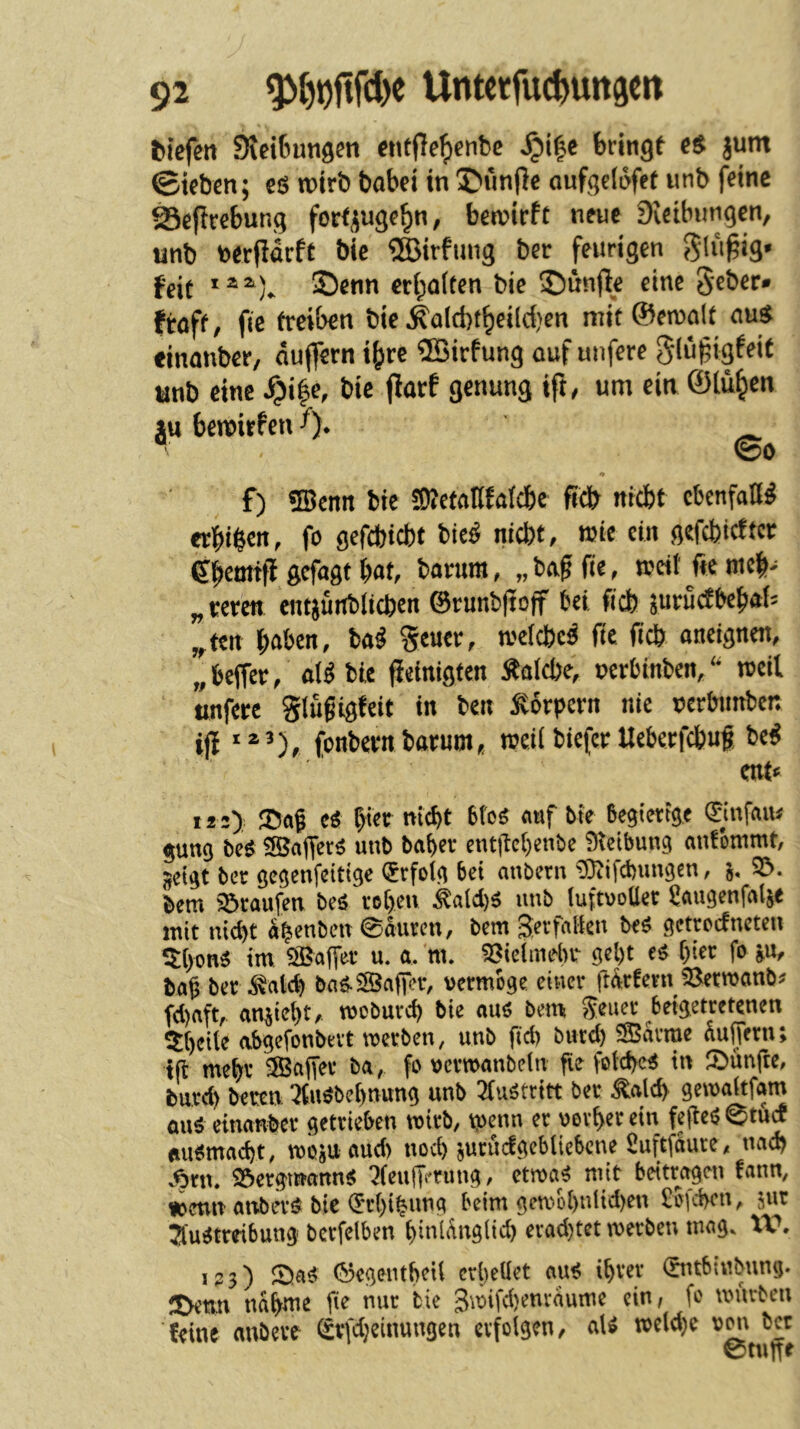 ^tcfel1 Steigungen entflefyenbc ^i|e bringf eS jum ©teben; es wirb babei in 5>nnf}e oufgciufet unb feine SSeftrebung forfjuge^n, betnirfc neue Stcibimgen, «nb nerPdrfC bie ®irfiiug ber feurigen feit ©enn erboften bie fünfte eine Seber» ftoft, fie treiben bie J'ald)tbeilci)en mit©en)alt ems einonber, dujfern i^re ®irfung auf unfere giu^igfeit anb eine ^i|e, bie jtarf genung ift, um ein ©(üben lu bemirfen ^). ^ ■ ©0 # f) «IBcmt bie S)?efanfa{d&c ftcb niebt ebenfaö^ er^)i^eit, fo ßefebiebt bie^ nicht, mie ein ßcfcbicftcr ebemtff gefagt bat, barum, „ bag fie, n?eit fte meb^ „vivm entjunblicben 0runb(ioff bei ficb pruefbebai^ „ten b^ben, Ui Seuer, welche^ fie ficb aneignen, „ beffer, aii bie peinigten Äaicbe, rerbinben, n^eil ttnfere gtugigfeit in ben Körpern nie t?erbmtben ip fonbevn barumn?ei( biefer Ueberfebuf Ui mu 12 2) Jöag Ci btet nicht bfoö auf bte begierige ©nfau# gung bcö ?®affer^ unb baber entpebenbe 9teibung antbmmt, geigt ber gegenfeitige (Erfolg bei anbern £Oiifcbungen, g, 3!>. bem Staufen beö toben ^aid)ö unb (uftvoller ^augenfalje mit nicht abenben ©duren, bem S^rfrtlkn beö getroefneten ^{)mi tm ÖBaffer u. a. m. 53ieiinebr gel)t ci i)icv fo gu, tag ber J^alch baö.2Öaper, vermöge einer pdrfern ^erwanb^ fd)aft, angieht, tvoburch bie auö bem Seuer beigetretenen abgefonbevt tverben, unb ftd) burd) SSSdvme dufjVrn; tp mehr ®aper ba, fo vertvanbein fie fotchc^ in Jlbünpe, burd) beren 7tuöbet)nung unb 2fuötritt ber ^alch gemaitfam axM einanber getrieben wirb, tpenn er vorher ein fepcö ^tuc! ftue^mai^t, tvosu aud) noch surucfgcblicbcne Suftfdure, uad) v^rn. 93ergmann^ :?(eupt'rimg, etma^ mit beitragen fann, Poetin anbevö bie (5rhihnng beim gemohnUd)en £bfchen, jur ^fugtrdbung bcrfelben hinldnglich evad)tet werben mag. XV, 123) 2)ag 0egenthtU erhellet au^ ihrer 0ub{«bnng. nähme pe nur bie Swifchenvdume ein/ fo würben feine aubeve ^rfdjeinungen erfolgen, aU wc(d)e v^i ber 0tnue