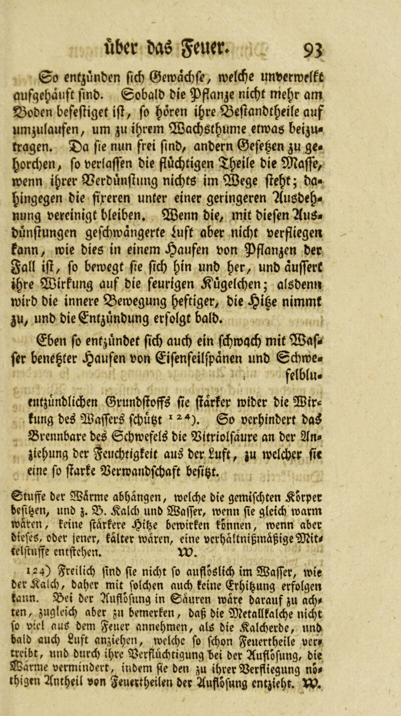 ©0 en(junt)cn fief) ©cmddjf«, ivf(cbe untJ<tn)f(f£ <juf(^ef;duft fmt). ©obölb bic ^f?cinje ntc^f me|)r om 23oben befßfiißet ifl, fo i^ve ^efiönbt^crfe auf umjulaufcn, um i^rcm 2Böcböt^ume ctmag bdju* tragen^ ®a fie nun frei flnb/ anbern @efe|en ju ge* l^ord}enyi fo uedaffen bie fluc^dgen Jf)eile bie JÖJajfe, wenn i^rer 93erbunjlimg nicb^ö im®ege bö* hingegen bie beeren unrer einer geringeren Tiusbeh- nung oereinigf bleiben. ®enn bie, mit biefen bünflungen gefcbmdngerte iuft aber niebf uerpiegert fann, mie bieö in einem Raufen bon 5^panjen bec Saü ip, fo bemegf fie ficb hin unb her, unbduflferC ihre SBirfung auf bie feurigen .S'ugefcben; al^bemi rnirb bie innere 53emegung heftiger, bie ^iße nimmt ju, unb bie^ntjunbung erfolgt halb* @ben fo ent|ünbef fief) auch ein fd^mqcb mit ®af* fer benähter Raufen bon ©ifenfeilfpdnen unb ©cbmc« felblu* «ntjunblicben ©vunbPoff^ fte pdrfcr loibcr bie ®ir* hmg be^ ®affer^ fcbü$t ^ 60 bcrhinbcrt ba^ brennbare beO ©cfetoefel^ bic 53itriolfdure an ber 2ln* jiehung ber §eticbtigfdt auS ber £uft, ju weicber ftt eine fo parte 53crn?anbfcbaft befi$t. ©tuffe ber 5B5rme abbangen, toelcbe bie gemifcl)ten Körper befi^en, unb j. 33. .^alcb unb 3Ööper, wenn ge glctcb warm waten, feine ftarfete ^i^e bewirfen fonnen, wenn aber biefe^, ober jener, fdlter waren, eine vcrbaltni^indgige^it# telftuffe entfreben. U). *24) Sreilicb gnb ge nid)t fo augo^iieb im 5Baper, wie ber .^ald), baber mit^fold)en au^ feine Q^rbi^ung erfolgen fann. 5&ei ber ^fugbfung in 0auren wdre barauf acb^ ten, ^ugleicb aber jubemerfen, bag bie ^!5}?etaUfalcbe nicht fo oicl au<? bem geucr annebmen, aU bie .^alcberbe, unt> halb aud) £uft an,geben, welche fo febon Jeuertbeile ver* treibt, unb burd) ihre 3>ergud)tigung bei ber 5(ugbfung, bie SJöarme oerminbert, tnbem ge ben ihrer 35ergiegung nb^ tbigtn 2(ntbeil )^on ^euertb^len ber ^ugbfung entgeht* W,