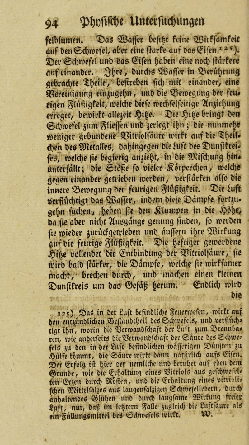 felbfumen* *©a5 ®a(]er befifet feine ®irffnmfeii auf ben©d)mefel^ aber eine ffarfe öuf bog^fen  i)ei* ©d)wefe( unt) baö @ifen f)aben eine nod) fidrferc auf einanber. ^l}re, burcbö ®offer in 93erü[;rung gebrad)te ‘i^eile/ beflreben pd) mft einanber, eine gSereinigung einjuge^n, unb bie ffiemegung ber feu* eigen biefe a>ed)fe(fdtige 2(njie^un3 erregef/ bewirft ailejeit Jpi|e* 2)ie ^i|e bringt ben ©cbwefel jiim jeriegt i^n ; bie nunmehr weniger gebunbcne 93itriolfdure wirft auf bie 'J^eiU d)en beö ^etafleö, ba^ingegen bieluft beeSunftfreU feö, we(d)e fte begierig anjie^t, in bie 9)fifd)ung f)in. unterfdüt; bie ©td^e fo bieier ^fi'drperd)en, weld)e gegen einanber getrieben werben, \>er|ldrfen alfo bie innere Bewegung ber feurigen glu^igfeit» ®ie iuft t)crpud)tigt böö ®aj]er, inbem biefe ©dmpfe fortan, gctjn fncben, (xben fie ben plumpen in bie ^d^e, ba fic aber nid)t 2(uögdnge genung paben, fo werben fie wieber jurucfgctd^ben unb du(]ern tf^re ®irfung Oufbie feurige 5(u§igfeit. 3Me heftiger geworbene ^i|e ooHenbet bie 0itbinbung ber ®itrio(fdure, fie wirb halb jTdrfer, bie ®dmpfc, welche fie wirffamer niocbt, brechen bmth/ unb machen einen f(einen SDunllfreiö um baö ©efdß ^erum. ©nblid) wirb bie 125) ©aö in ber £uft ScfinbUcbe Jeaeinvefen, wirft auf ^en entjtiwbltcl)cn 25c|ianbtl)eil be^ 0chwcfelrv unb ucrflüch^ tü]t t()n, worin bie ^^erwanbfd)aft ber Suft^ jum 2>remi6a^ ten, wie anberfeitjj .bic^'erwanbfcbaft ber0durc be^^0ct)wc^ felö ju ben in ber ^uft bcfinblicben wdjTerigcn :t)ünrtcn jii J^ulfc fommt, bte 0dure wirft bann natiir(td) auf^ (^ifen. JDer i^rfolg tfl ber nemlicbe unb bmd^et auf eben betn ^runbe, wie bie ^’rftaltung eine<? ^>itrio(^ auö gefebwefd^ to ^üen burd) ^oj!en, unb bie ^Tbaltung eineö vitrtoli# fd)en tlJ^ittclfalseö aiW laugenfaljigen 0d)wefcllebern, buveh öuhaltenbe^ ©(ul)en unb burd) langfame ®trfung freier ?uft, nur, ba^ im (entern Jade jugletd) bie l^uftfkre al^ fin SÄttung«mittel M 0cbwefe(5 wirft. VO,