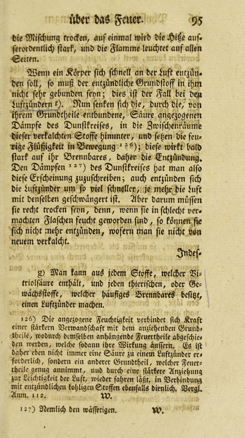 tUer l»as s>5 feie 5)?ifd)unq trocfcn, auf einmal wirb bie auf« feroröentlic^ fJorf, «nb öie glammc [eud}fec ouf «flen ©eiren^ ®enn ein Körper ftc^ fd^neff dn bev iuff enfjim- t)en füll, fo mug Der enrjünDlid)e ©run&floff in i^m nid}f fe^ir gebunDen fepn; Dieö i(? Der bei Den lufr^ünDern 0* 9^wn fenfert fid) Die, burd) Die, von i^rem ©runbtf;ei(e enebunbene, ©nure anqe^ogenett JDdtnpfe beö ®unf]freifeö, in bie Sn)ifd)cnt‘dume biefer bcrfo(d)(en ©foffe hinunter, unb fe|en bie feu^ Ttge Siü^igfeit in Senjegung ^ ^ , biefe wirft bo(b (larf nuf i^r Srennbare^, bn^er bie ©ntjünbimg* 5Den S)nmpfen beö ®un(Ifreifeß ^at man aifo biefe ©rfd)einung jujufd)reiben; auch entjünben fic& bie iuftjunber um fo oiei fcbneDer, je me^r bie Juft mit benfelben gefdjwdngert i(f, 2(ber Darum muffen fie red)t trocfen feon. Denn, wenn fie in fch(ed)t ner* mad)ten 5i^fd)cn feucht geworben ftnb, fo formen fie fid) nid)t mehr entiiinben, wofern man fie ni(ht bon neuem berfalch^ Snbef- g) 2Wan fann au^ jicbem ©toffc, welcher trioifdure enthaft, «nb jeben tpierifeben, ober ©e« wdcb:^fIoffe, welcher hdufige^ Srennhare^ hefigt, einen Huft^unber machen. 126) SMc angejo^ene Jeuchtiöteit oerBinbet fich ^raft einer (t^rfern 23erwanbfchaft mit bem anjiehenben ©runb« tl)dle, moburd) bcmfdben anhdnßenbe Seuertheüe abgefchie^ ben merben, meld>e fobann ihre S3irfung dutfern. (i6 i|t bahev eben nid)t immer eine 0dure einem £uftijunber er^ füvberlich, fonbern ein anberer ©runbt^eil, wdd)er ^euer? theüc genug annimmt, mib burch eine jldrfere 5(njiehung jur £eid)ttgfeit ber 2uft, mteber fahren lagt, in ^erbinbimg mit entjunblich.eu fohligenetoffen ebenfalls btenltd), SöevgL 2(nm. II2. XO, 127) 3^emli(h ben wdlferigen.