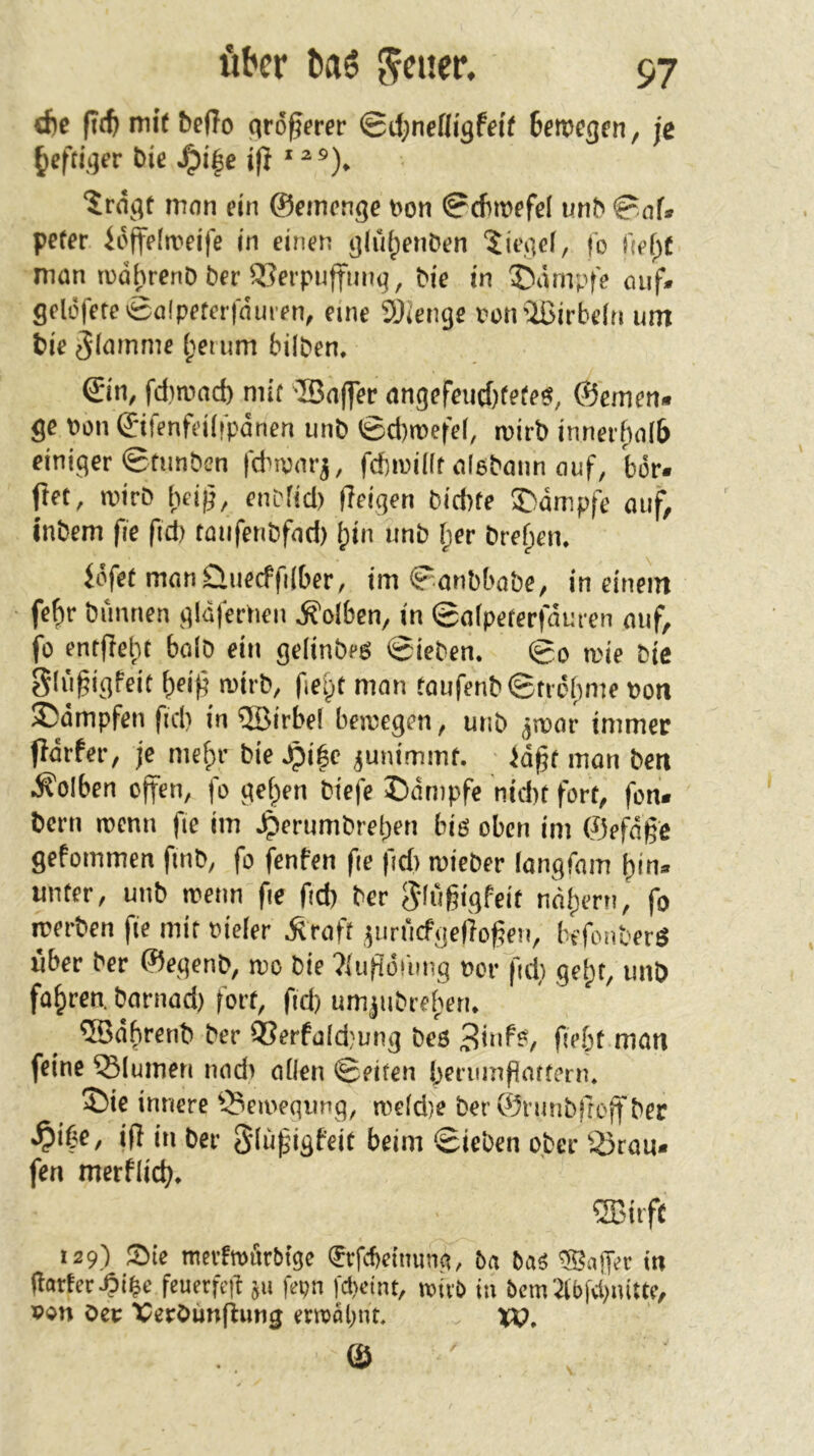 cf)c fitft mit beffo cirö^crer 0il)nefligfei( teroegfn, je heftiger bic J^i|c j|i * ^ ®). “^ragt mon ein ©eincnge »on 0cfiroffel unb 0of. peter ii'ifftoeife in einen gliiipeiiöen ^iegef, fo (ief^f man tudi)renD ber 33ei'puffuiiq, bic in ^Dämpfe ouf. geli5ferc0a!pfter|nuien, eine sjieiige Pütr2ßirbe(n um bie ^(mnme (;eium hüben. ©n, fdirond) mit Baffer angefei«f)fete«, ©emen« ge Pon ©ifenfeüipänen unb ©d)n)efel, mirb innerf)al6 einiger Stimbcn fdnvarj, fd)ipü(r alebann ouf, bör. ftet, mirb l)ei0, enbfid) ffeigen biebte ®dmpfe otif, Inbem fie ftd) taufenbfod) fjin unb [;er breficn, föfef manüuecffiiber, im ^onbbabe, in einem febr bünnen glüferneii .S'olben, in @a(petcrfduten auf, fo ent|fcl;t bolb ein gelinbeg Sieben. So roie bie S(«§igfeit ^eij^ tvirb, fielet man toufenbStreiime »on ©dmpfen ftd) in Birbel beipcgen, unb jtpor immer pdrfer, je mefpv bie .^i|c junimmf. }d§t mon ben .Kolben offen, fo gef;ien biefe Ddmpfe nid)t fort, fon« bern roemi fie im .^erumbreijen big oben im ©efdge gefommen fmb, fo fenfen fie fid) mieber langfam i)in» unter, unb wenn fie fid) ber S'lußigfcit nnt)ern, fo roerben fie mit »ieler .^raft jurficfgcÜoßen, befonberg über ber ©egenb, mo bie ?{ufidi'ung oorfd) gei)t, imö fahren, barnad) fort, ftd) um|ubrei)en. Bdbrenb ber Ö3erfold;ung beg fiebt man feine Blumen nod) oflcn Seiten Ijerumflattern. 55ie innere ^5einegimg, rocidie berSrimbrtojfber iff in ber glüfigfeit beim Sieben ober 5Örau. fen merflid). Biift 129) Sie ttierfrodcbtge ^rfcbeiiiuna, 6n bag ®nifec in (lartcr.9i$c feuetfeg jii fepn |d)cint, »ivb in bcm2li)fvl)iutte, Oev >PerOun(^ung ^rn)al;nr, xp. \ /