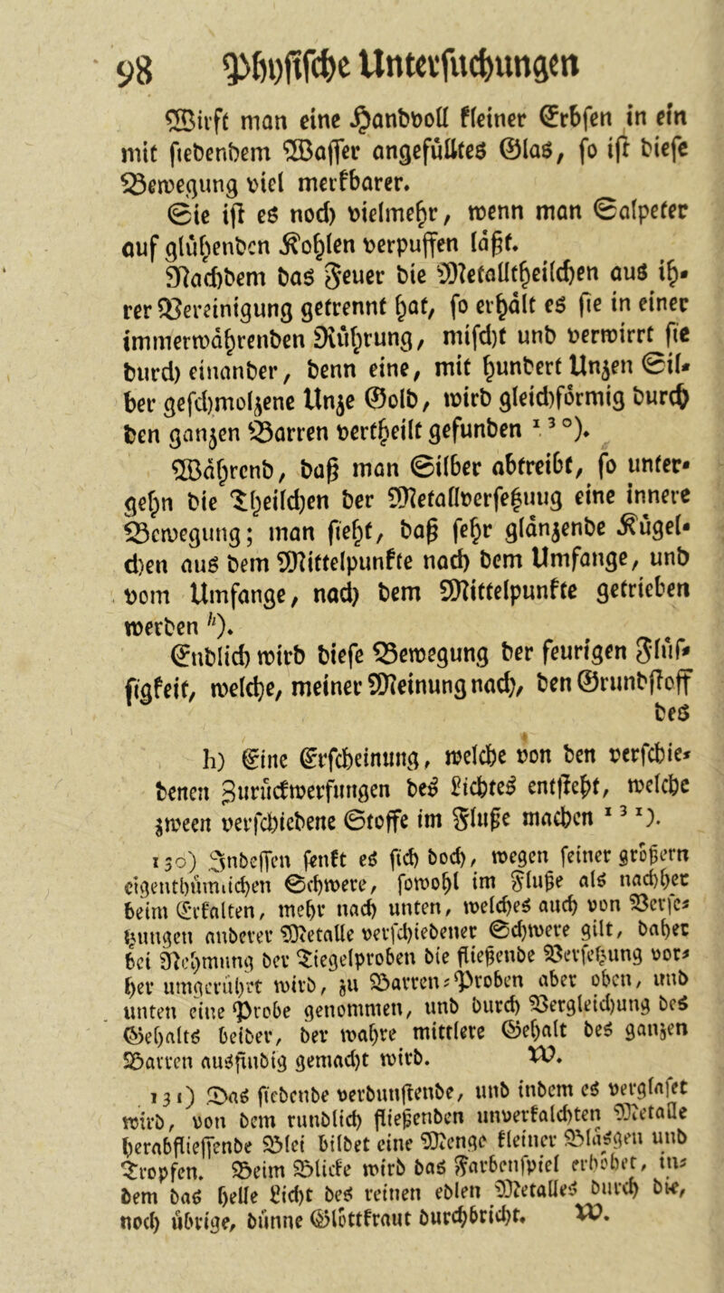 man eine ^anbnoU Reiner Srbfen in ein mit fieöenöem ®o(|cr ongefüttteö ©lag, fo ijt fciefe ^erce.qung viel meifborer. ©ie ijl eg nod) mclme^r, roenn man ©alpefer ouf glü^enbcn ^o^len verpuffen löpt. 9iad)bem bag gcuer bie S)iefaüt^ei((bcn aug i^. rer ijjereinigung getrennt ^at, fo erhält eg (ie in einer immerrod^rcnbcn 9iiif^rung, mifd)t unb verroirrt fie biird) eiiianber, benn eine, mit ^unbcrt Unjen ©i(» ber gefd)moljene Unje ©olb, »virb gleid)formig burc& bcn ganjcn dorren vert^eilt gefunben ' ’ °). ®äf;rcnb, bag man ©über abtreibt, fo unter* gefpn bie 'll^eildjen ber 5)ietallecrfe|mig eine innere Scmegung; man fie^t, ba§ fe^r glönjenbe ^ügel* d)en aug bem tOiitfelpunRe nod) bem Umfange, unb vom Umfange, nad) bem 5)?ittelpunfte getrieben »Verben '')• ©iiblid) wirb biefc 55eroegung ber feurigen Slüf» figfeit, roeltbe, meiner SHeinung nad), ben ©runbfloff beg h) ginc erfebeinmig, ivclcbe von bcn vtrfcbic« bcrtcn 3iirucfmerfmigcn beg Siebteg cnttlebf/ •»«übe jroecn verfd)icbene ©toffe int Slti^e macben * ’ 130) ,3nbeffcn (enft eg fid) bod>, »egen feiner gtogern cigentbüiniicben ©ebtvete, foroobl im Singe <ifg nfid)f>ec beim eivfalten, mebv nach unten, roeltbeg antf) »on Söerfe* unngen nnbever ®etnUe t>ev|cl)iebencc ©d)toeve gilt, böget bei afti'gmimg bev $iegelproben bie fiiegenbe Sßevfebung »ot* ber nmgcnlg'i't mivb, ju Forcenj^Preben ober oben, unb unten eine ‘Probe genommen, unb burd) ^etgleid)ung beg ©cgnitg beiber, bev wogte mittlere ©egolt beg ganzen Söovren ougfinbig gemod)t wirb. W. 131) ipog fiebenbe «erbnnftenbe, unb inbem eg »ergfofet wirb, «on bem runblid) fliegenben unuertolcgtcn ®eto!Ie gerobgielTenbe Sölei bilbet eine ?Kenge tleinev SMo/gen unb Stopfen, »eim Sölicfe wirb bog Sm'benfpiel erbebet, ms bem bog gelle Siegt beg reinen eblen iDtetolleg bureg bie, noeg übrige, biinne ©lottfrout butcgbriegt, XP.