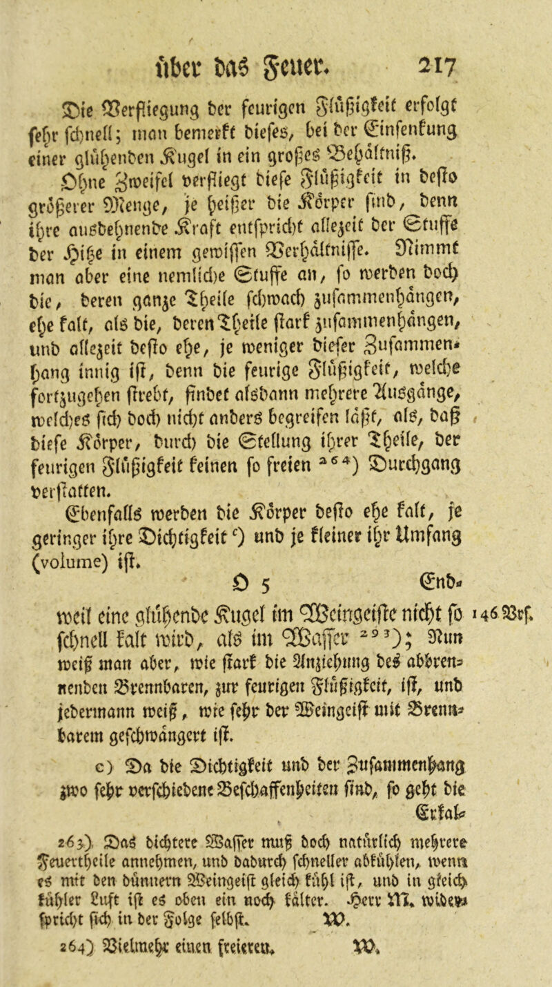 ftbcr ba6 Stuer* ^217 ISerpiegung ber feurigen g(uf5ig!eit eifofgC fef)rfd)nen5 mem bemerft biefes, bei ber ©nfenfung einer gliU^enbcn ^ugel in ein grof^es? 55e^d(fnif5* Ot>ne t^erfliegt tiefe beflo größerer 9)ienge, ’je |)eit]er bie Körper fmb, benn if;re ou^bet^nenbe Äroft entfprid)t allejeiü ber ©fiiffe ber in einem geroiffen ®erf;d(fnij]e* Stimmt man aber eine nem{id)e ©tujfe aii/ fo merben bod> bic/ beren ganje tbeiie fd)n>ad) jufammenf^dngen, et;efa(f, dö bie, beren‘5:t'et(e florf 5ufanimenJ)dngen, imb oHcjeit beflo eT;e, je weniger biefer f;ang innig ift; benn bie feurige Sdnfdgfeif, meld}e forfjuge^en firebf, finbef aföbann mef^rere 2(uögdnge, n)eld)eö fid) bod) nid)t anberö begreifen Id)}f/ al^, ba§ # biefe ifdrper, burd) bie 0te(lung if;rer 'J^eüe, ber feurigen gdüpigfeit feinen fo freien £)urc^gang ber|Taffen. gbenfafl^ werben bie Körper be(Io e^e fa((, fe geringer if;re ©idjtigfeit 0 «nb je fieiner i§r Umfang (voiume) ift* D 5 €nb- vbcti eine gfu^enbe ÄugeJ rm ^ctngcijle ntd^t fo fd)nell fait anrb, aU tm Gaffer 9^«« weif ntan aber, wie fiarf bie 2injiebmig be^ abbrens nenbeii brennbaren, ^ur feurigen Sluf ig^cif, ifl, «nb jebermann weif, wie felfjr ber ©eingciff mit Srenit^ barem gefcbwdngcrt i|l. c) bie S)icbtigfeit unb ber Sufammcnl^ng ;wo febr x)crfebicbeneScfd>affenJ)citen finb, fo gebt bie Srfat 26 y), ticbtetc 55a||er muf boeb naturiteb mehrere {^euertbeüe annebmen, unb baburd) fcbneller abfübien, wenn mtt ben bunnern 5i^5eingei(t g{eid> fübl unb in gfeicb> fübler ßuft ijl e^ oben ein noefy fdltcr. »^err itl* wibe»» fprid)t fid) in ber golgc felbjl. W. 264) 23ielmeb« einen freieren, XO,