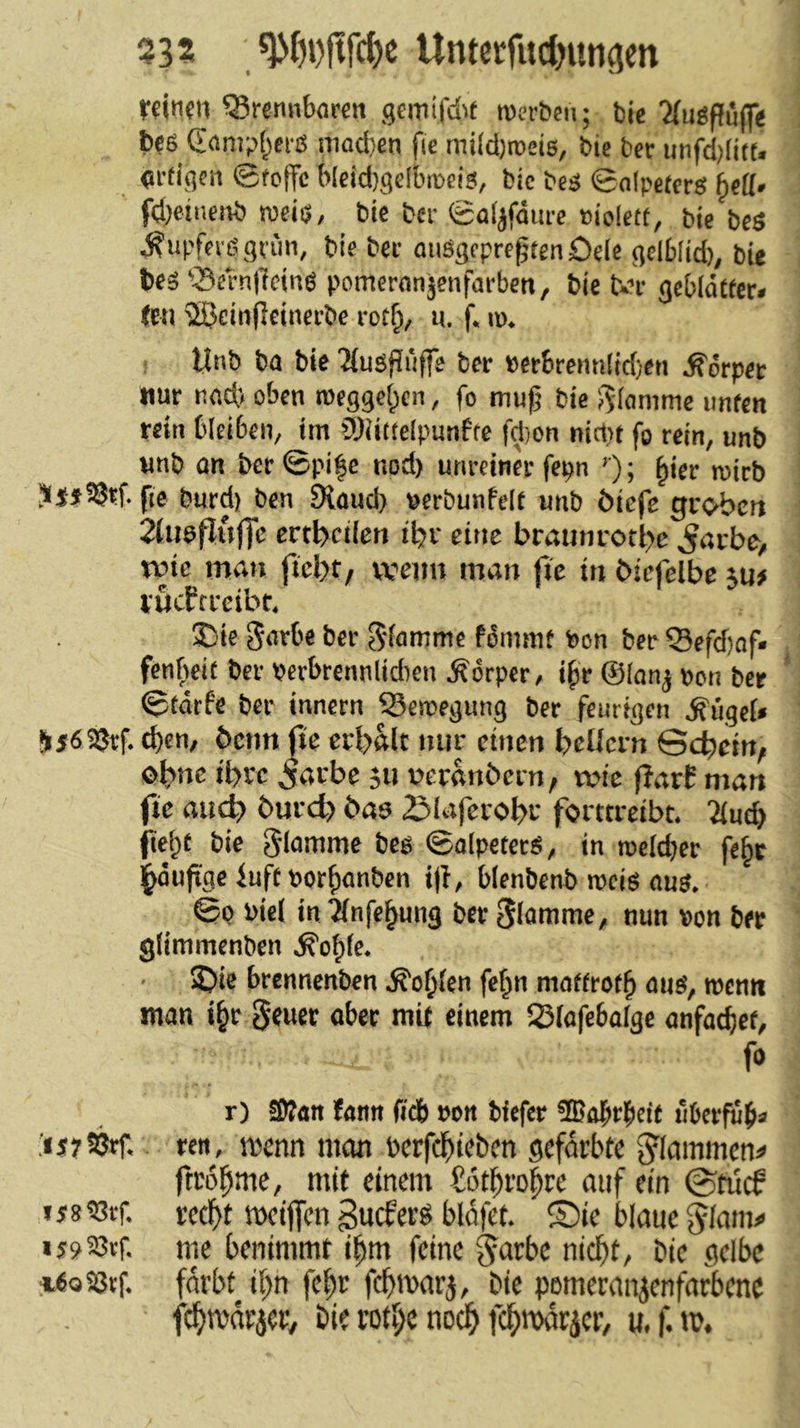 332 , Untccfitdjimgen rfitim Q?remib(iren gcmifdit roerbcn; bie Mugpuff« bes (Eömpt^fi'ß iiiQd)en fie mi(d)toei6, bic ber unfd;li«. crtigsn ©fotfc blcid)gelbmeis, bie bcg ©nipetcrs bctt. fd^etnenb meiö, bie ber eüljfäurc eiolett, bie beö ^upfeidgrim, bie bec aiiSgfpreßtenöele gelblid), bie bes 'Sern|1cinö pomeronjenfarben, bie Un- gebldCfer. (cti TSJeinjlcinei-be rot^, u. f. ip. Unb ba bie 2iugfiriffe ber »erbrennlidjeti Körper nur nad> oben roeggeipcn, fo ttiufj bie ;3(amme unfen rein bleibeiv im iü)iitte(punffe fd)on nirt)t fo rein, unb wnb an ber ©pi|e nod) unreiner fepn '); ^ier roirb fi6 tjurd) ben 9{üud> pcrbunPelt unb öiefe groben 2(iiefjHffc crtbciicn iijr eine brminrotl>e ^acbe, tvte man wenn man jie in biefelbc jn> rucftreibt. ®ic Sarbe ber Sfomme fömmt bon ber ®efd)of« fenfKit ber Perbrennlidien Körper, i^r @(anj pon ber ©tdrfe ber innern iBetcegung ber feurigen Äügef« Sjöajrf. d)en, benn fie erbftlt nur einen beUcrn Scbem, tbrc 5arbe 511 neranöern, wie f?arf man fie and? burd) bas ZMafcrobr forttreibt. 2(ucb fiefpt bic giammc beg ©alpeterS, in roelcber fe^t l^öufige iuft por^anben t)I, blenbcnb rocig aug. ©Q Pici in ^nfc^ung ber flamme, nun pon ber giimmenben .^o^fc. S)ie brennenben .^o|j(en fef^n maffrot^ ang, roenn man i^r 5«uer aber mit einem 23(afebaige anfat^et, fa r) 3)tan fann ficb pon biefer ®obrbeit uberfub« ren, menn man berfc^iieben gefärbte ^Iammen=» ftro^me, mit einem Sotbro^re auf ein ©ti'i^ ij8?3rf. recf>t meiffen gueferö bldfet. ®te blaue Jiann» «g9a3tf. me benimmt i^m feine ^d^be nicl^t, bie gelbe igoSßtf. fdrbt ii)n fefir febmarj, bie pemeranjenfarbenc fc^marjer, bie rotv;e nocl^ fd^marjer, u.f.m.