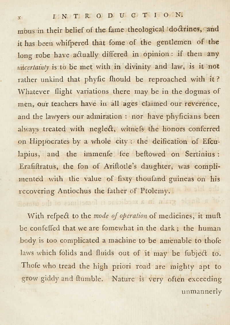 * mous in their belief of the fame theological do&rines, and it has been whifpered that fome of the gentlemen of the long robe have a&ually differed in opinion: if then any uncertainty is to be met with in divinity and law, is it not rather unkind that phyfic fhould be reproached with it ? Whatever flight variations there may be in the dogmas of men, our teachers have in all ages claimed our reverence, and the lawyers our admiration : nor have phyficians been always treated with negleft, witnefs the honors conferred 5 on Hippocrates by a whole city : the deification of Efcu- lapius, and the immenfe fee beflowed on Sertinius : Erafiftratus, the fon of Ariflotle’s daughter, was compli- mented with the value of fixty thoufand guineas on his recovering Antiochus the father of Ptolemy. With refpe<fl to the mode of operation of medicines, it muft be confeffed that we are fomewhat in the dark; the human body is too complicated a machine to be amenable to thofe laws which folids and fluids out of it may be fubjeft to. Thofe who tread the high priori road are mighty apt to grow giddy and humble. Nature is very often exceeding unmannerly