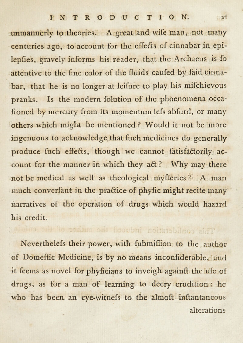 unmannerly to theories. A great and wife man, not many centuries ago, to account for the effects of cinnabar in epi- lepfies, gravely informs his reader, that the Archaeus is fo attentive to the fine color of the fluids caufed by faid cinna- bar, that he is no longer at leifure to play his mifchievous pranks. Is the modern folution of the phoenomena ocea- fioned by mercury from its momentum lefs abfurd, or many others which might be mentioned? Would it not be more ingenuous to acknowledge that fuch medicines do generally produce fuch effeds, though we cannot fatisfadlorily ac- t • count for the manner in which they a<5b ? Why may there not be medical as well as theological mylteries ? A man much converfant in the pra&ice of phyfic might recite many narratives of the operation of drugs which would hazard * o his credit. Neverthelefs their power, with fubmiffion to the author of Domeftic Medicine, is by no means inconfiderable, and it feems as novel for phyficians to inveigh againfl the ufe of drugs, as for a man of learning to decry erudition: he who has been an eye-witnefs to the almoft inftantaneous x alterations