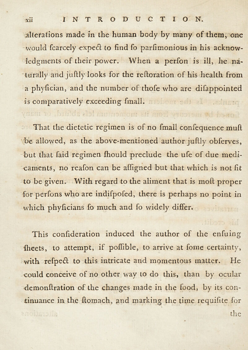 alterations made in the human body by many of them, one would fcarcely expe<fi to find fo parfimonious in his acknow- ledgments of their power. When a perfon is ill, he na- turally and juftly looks for the reftoration of his health from a phyfician, and the number of thofe who are difappointed is comparatively exceeding fin all. 3 * ’ ' ' ' •* \ *• t / •; v 1 r • « - . . • 4 * , „ y . That the dietetic regimen is of no final! confequence mull be allowed, as the above-mentioned author juftly obferves, but that faid regimen fhould preclude the ufe of due medi- caments, no reafon can be affigned but that which is not fit to be given. With regard to the aliment that is moft proper for perfons who are indifpofed, there is perhaps no point in which phyficians fo much and fo widely differ. This confideration induced the author of the enfuing fheets, to attempt, if pofiible, to arrive at fome certainty, with refpefl to this intricate and momentous matter. He could conceive of no other way to do this, than by ocular demonftration of the changes made in the food, by its con- tinuance in the ftomach, and marking the time requifite for . the