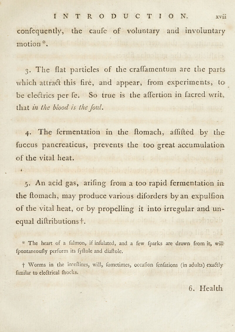 confequently, the caafe of voluntary and involuntary * motion 3. The flat particles of the cralfamentum are the parts which attraft this fire, and appear, from experiments, to be eleclrics per fe. So true is the affertion in facred writ, that in the blood is the foul. 4. The fermentation in the flomach, aififled by the fuccus pancreaticus, prevents the too great accumulation of the vital heat. ■ 4• 5. A11 acid gas, ariling from a too rapid fermentation in the flomach, may produce various diforders by an expulfion of the vital heat, or by propelling it into irregular and un- equal diflributionsf. \ * The heart of a falmon, if infulated, and a few fparks are drawn from it, will fpontaneoufly perform its fyflole and diaftole. f Worms in the inteftines, will, fometimes, occafion fenfations (in adults) exadtly fimilar to ele&rical (hocks. 6. Health