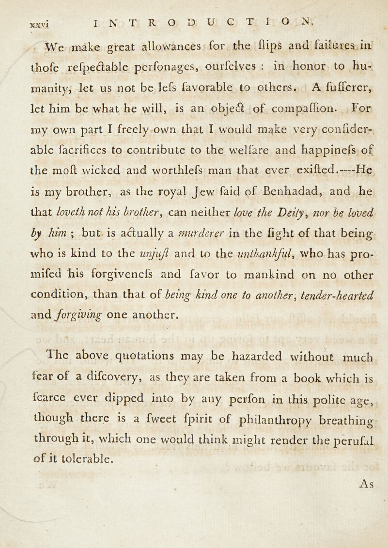 We make great allowances for the flips and failures in thofe refpe&able perfonages, ourfelves : in honor to hu- manity, let us not be lefs favorable to others. A fufferer, let him be what he will, is an objed of compaflion. For my own part I freely own that I would make very confider- able facrifices to contribute to the welfare and happinefs of the moft wicked and worthlefs man that ever exifled.—He is my brother, as the royal Jew faid of Benhadad, and he that loveih not his brother, can neither love the Deity, nor be loved by him ; but is actually a murderer in the fight of that being who is kind to the unjujl and to the unthankful, who has pro- mifed his forgivenefs and favor to mankind on no other condition, than that of being kind one to another, tender-hearted and forgiving one another. The above quotations may be hazarded without much tear of a difeovery, as they are taken from a book which is fcarce ever dipped into by any perfon in this polite age, though there is a fweet fpirit of philanthropy breathing through it, which one would think might render the perufal of it tolerable. As