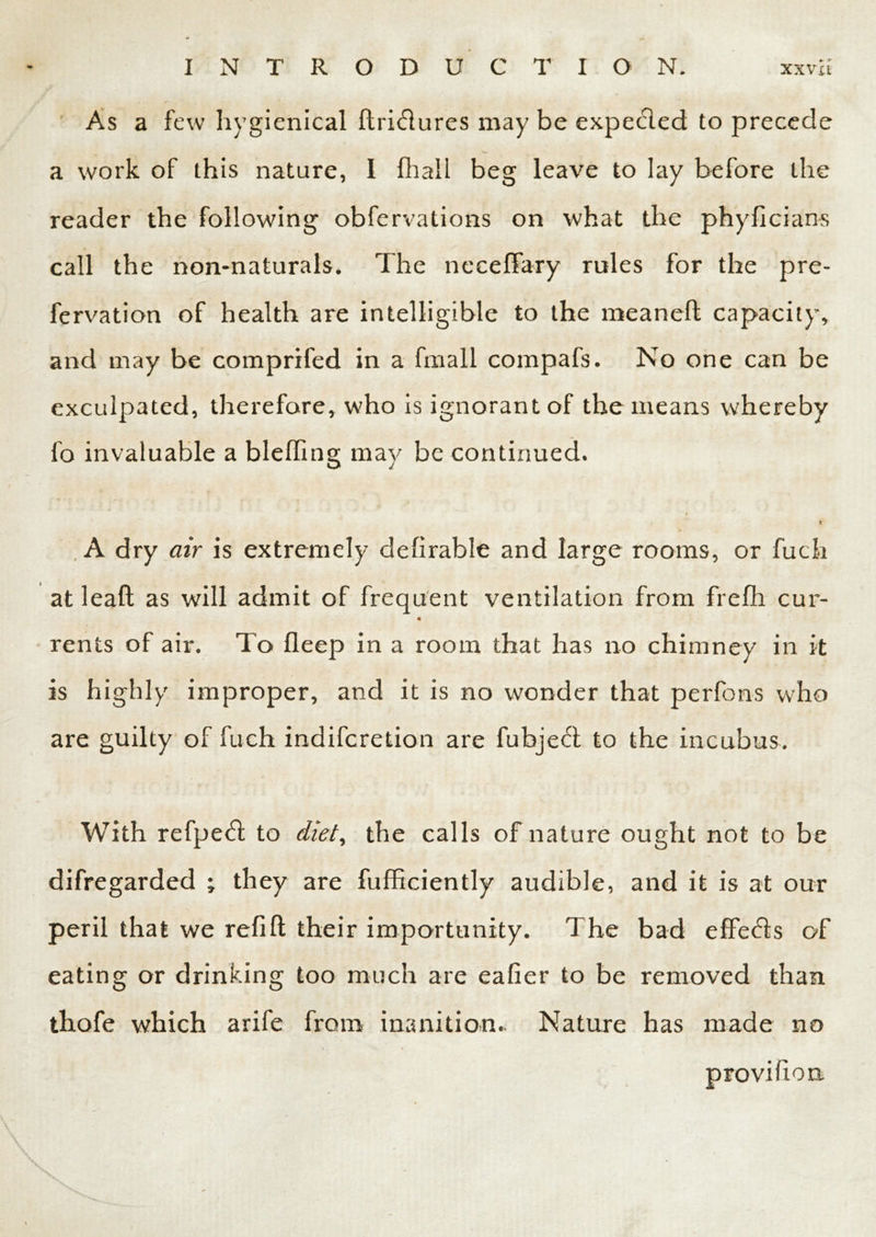 As a few hygienical ftri&ures may be expected to precede a work of this nature, I fhall beg leave to lay before the reader the following obfervations on what the phyficians call the non-naturals. The neeeffary rules for the pre- fervation of health are intelligible to the meanefl capacity, and may be comprifed in a fmall compafs. No one can be exculpated, therefore, who is ignorant of the means whereby fo invaluable a bleffing may be continued. j ft A dry air is extremely deferable and large rooms, or fuch at leaf): as will admit of frequent ventilation from frefh cur- rents of air. To fleep in a room that has no chimney in it is highly improper, and it is no wonder that perfons who are guilty of fuch indifcretion are fubje<d to the incubus. With refpedt to diet, the calls of nature ought not to be difregarded ; they are fufficiently audible, and it is at our peril that we refifl: their importunity. The bad effe<5ts of eating or drinking too much are eafier to be removed than thofe which arife from inanition.. Nature has made no provihon. \